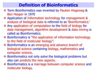 Definition of Bioinformatics
 Term Bioinformatics was invented by Paulien Hogeweg &
Ben Hesper in 1970
 Application of Information technology for management &
analysis of biological data is referred to as ‘Bioinformatics.’
 Any application of computation to the field of biology for
data management, algorithm development & data mining is
called as Bioinformatics.
 Bioinformatics is “the application of information technology
to the field of molecular biology”.
 Bioinformatics is an emerging and advance branch of
biological science containing biology, mathematics and
computer science.
 Bioinformatics not only solve the biological problems but
also can predicts the new aspects.
 Bioinformatics is a marriage between computer science and
molecular biology.
 