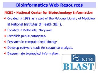 Bioinformatics Web Resources
NCBI - National Center for Biotechnology Information
 Created in 1988 as a part of the National Library of Medicine
at National Institutes of Health (NIH).
 Located in Bethesda, Maryland.
 Establish public databases.
 Research in computational biology.
 Develop software tools for sequence analysis.
 Disseminate biomedical information.
 
