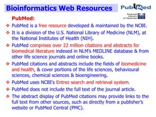 Bioinformatics Web Resources
PubMed:
 PubMed is a free resource developed & maintained by the NCBI.
 It is a division of the U.S. National Library of Medicine (NLM), at
the National Institutes of Health (NIH).
 PubMed comprises over 22 million citations and abstracts for
biomedical literature indexed in NLM’s MEDLINE database & from
other life science journals and online books.
 PubMed citations and abstracts include the fields of biomedicine
and health, & cover portions of the life sciences, behavioural
sciences, chemical sciences & bioengineering.
 PubMed uses NCBI's Entrez search and retrieval system.
 PubMed does not include the full text of the journal article.
 The abstract display of PubMed citations may provide links to the
full text from other sources, such as directly from a publisher’s
website or PubMed Central (PMC).
 
