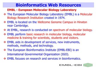 Bioinformatics Web Resources
EMBL - European Molecular Biology Laboratory
 The European Molecular Biology Laboratory (EMBL) is a Molecular
Biology Research Institution created in 1974.
 EMBL is located on the Wellcome Genome Campus in Hinxton
near Cambridge.
 At EMBL, research is conducted on spectrum of molecular biology.
 EMBL perform basic research in molecular biology, molecular
medicine & training for scientists, students and visitors.
 EMBL aids in development of services, new instruments,
methods, methods, and technology.
 The European Bioinformatics Institute (EMBL-EBI) is an
International Governmental Organization (IGO).
 EMBL focuses on research and services in bioinformatics.
 