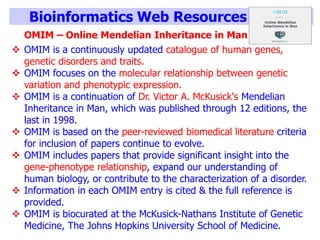 Bioinformatics Web Resources
OMIM – Online Mendelian Inheritance in Man
 OMIM is a continuously updated catalogue of human genes,
genetic disorders and traits.
 OMIM focuses on the molecular relationship between genetic
variation and phenotypic expression.
 OMIM is a continuation of Dr. Victor A. McKusick's Mendelian
Inheritance in Man, which was published through 12 editions, the
last in 1998.
 OMIM is based on the peer-reviewed biomedical literature criteria
for inclusion of papers continue to evolve.
 OMIM includes papers that provide significant insight into the
gene-phenotype relationship, expand our understanding of
human biology, or contribute to the characterization of a disorder.
 Information in each OMIM entry is cited & the full reference is
provided.
 OMIM is biocurated at the McKusick-Nathans Institute of Genetic
Medicine, The Johns Hopkins University School of Medicine.
 