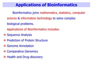 Applications of Bioinformatics
Bioinformatics joins mathematics, statistics, computer
science & information technology to solve complex
biological problems.
Applications of Bioinformatics includes:
 Sequence Analysis
 Prediction of Protein Structure
 Genome Annotation
 Comparative Genomics
 Health and Drug discovery
 