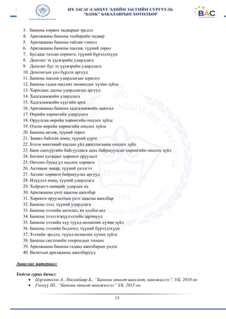 13
3. Банкны хөрвөх чадварын эрсдэл
4. Арилжааны банкны төлбөрийн чадвар
5. Арилжааны банкны тайлан тэнцэл
6. Арилжааны банкны пассив, түүний төрөл
7. Бусдаас татсан хөрөнгө, түүний бүрэлдэхүүн
8. Депозит эх үүсвэрийн удирдлага
9. Депозит бус эх үүсвэрийн удирдлага
10. Депозитын үнэ бүрдэх аргууд
11. Банкны пассив удирдлагын зорилго
12. Банкны гадна пассивт нөлөөлдөг хүчин зүйлс
13. Харилцах дасны удирдлагын аргууд
14. Хадгаламжийн удирдлага
15. Хадгаламжийн хүүгийн арга
16. Арилжааны банкны хадгаламжийн даатгал
17. Өөрийн хөрөнгийн удирдлага
18. Оруулсан өөрийн хөрөнгийн онцлох зүйлс
19. Олсон өөрийн хөрөнгийн онцлох зүйлс
20. Банкны актив, түүний төрөл
21. Заавал байлгах нөөц, түүний үүрэг
22. Бэлэн мөнгөний кассын үйл ажиллагааны онцлох зүйл
23. Банк санхүүгийн байгууллага дахь байршуулсан хөрөнгийн онцлох зүйл
24. Богино хугацаат хөрөнгө оруулалт
25. Өмчлөх бусад үл хөдлөх хөрөнгө
26. Активын чанар, түүний үнэлгээ
27. Активт хөрөнгө байршуулах аргууд
28. Илүүдэл нөөц, түүний удирдлага
29. Хоёрдогч нөөцийг удирдах нь
30. Арилжааны үнэт цаасны ажилбар
31. Хөрөнгө оруулалтын үнэт цаасны ажилбар
32. Банкны зээл, түүний удирдлага
33. Банкны зээлийн ангилал, ач холбогдол
34. Банкны зээллэгжүүлэлтийн зарчмууд
35. Банкны зээлийн хүү түүнд нөлөөлөх хүчин зүйл
36. Банкны зээлийн бодлого, түүний бүрэлдэхүүн
37. Зээлийн эрсдэл, түүнд нөлөөлөх хүчин зүйлс
38. Банкны системийн хоорондын тооцоо
39. Арилжааны банкны гадаад ажилбарын үндэс
40. Валютын арилжааны ажилбарууд
Ашиглах материал:
Үндсэн сурах бичиг:
 Цэрэнтогоо А., Насанбаяр Б., “Банкны хяналт шалгалт, шинжилгээ”, УБ, 2010 он
 Гоохүү Ш., “Банкны хяналт шинжилгээ” УБ, 2015 он
 