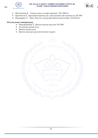 14
 Моломжамц Д., “Санхүү мөнгө-зээлийн харилцаа” УБ, 2008 он
 ЦэрэнтогооА., Арилжааны банкны үйл ажиллагаанд хийх шинжилгээ УБ 2007
 Оюунцацрал З., “Банк, банк бус санхүүгийн байгууллагын аудит. УБ 2010 он
Нэмэлт унших материалууд:
 Шижирбаатар А., Банкны хяналт шалгалт УБ 2009
 Төв банкны тухай хууль
 Банкны тухай хууль
 Банкны шалгуур үзүүлэлт тогтоох журам
 