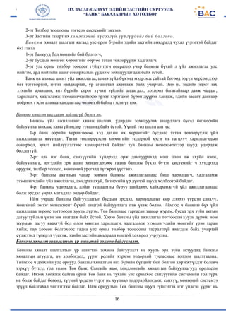 16
2-рт Төлбөр тооцооны тогтсон системийг эвдэнэ.
3-рт Засгийи газарт их хэмжээний хүсээгүй үүргүүдийг бий болгоно.
Банкны хяналт шалгалт яагаад улс орон бүрийн эдийн засгийн амьдралд чухал үүрэгтэй байдаг
бэ? гэвэл
1-рт банкууд бол мөнгийг бий болгогч,
2-рт бусдын мөнгөн хөрөнгийг өөртөө татан төвлөрүүлж хадгалагч,
3-рт улс орны төлбөр тооцоог гүйцэтгэгч оператор учир банкны бүхий л үйл ажиллагаа улс
нийгэм, ард нийтийн ашиг сонирхолын үүднээс зохицуулагдаж байх ёстой.
Банк нь аливаа шинэ үйл ажиллагаа, шинэ зүйл бүхэнд мэдрэмж сайтай бөгөөд эрүүл хөрсөн дээр
бат тогтвортой, итгэл найдвартай, үр агшигтай ажиллаж байх учиртай. Энэ нь эцсийн эдэст зах
зээлийн араншин, янз бүрийн сөрөг хүчин зүйлийг алдагдал, хохирол багатайгаар давж чаддаг,
харилцагч, хадгаламж эзэмшигчдийнхээ эрэлт хэрэгцээг бүрэн дүүрэн хангаж, эдийн засагт дангаар
ноёрхох гэсэн аливаа хандлагаас чөлөөтэй байна гэсэн үг юм.
Банкны хяналт шалгалт зайлшгүй болох нь.
Банкны үйл ажиллагааг хянаж шалгах, удирдан зохицуулах шаардлага бусад бизнесийн
байгууллагынхаас хавьгүй өндөр түвшинд байх ёстой. Үүний гол шалтгаан нь:
1-р банк өөрийн хөрөнгөөсөө хэд дахин их хөрөнгийг бусдаас татан төвлөрүүлж үйл
ажиллагаагаа явуулдаг. Татан төвлөрүүлсэн хөрөнгийн тодорхой хэсэг нь гагцхүү харилцагчдын
сонирхол, эрэлт нийлүүлэлтээс хамааралтай байдаг тул банкны менежментээр шууд удирдаж
болдоггүй.
2-рт аль нэг банк, санхүүгийн хүндрэлд орж дампуурахад маш олон аж ахуйн нэгж,
байгууллага, иргэдийн эрх ашиг хөндөгдөхөөс гадна банкны бүхэл бүтэн системийг ч хүндрэлд
оруулж, төлбөр тооцоо, мөнгөний урсгалд түгжрэл үүсгэнэ.
3-рт банкны активын чанар зөвхөн банкны ажиллагаанаас биш харилцагч, хадгаламж
эзэмшигчдийн үйл ажиллагаа, амьдрал ахуй, бизнесийн үр дүнтэй шууд холбоотой байдаг.
4-рт банкны удирдлага, албан тушаалтны буруу шийдвэр, хайхарамжгүй үйл ажиллагаанаас
болж эрсдэл учрах магадлал өндөр байдаг.
Ийм учраас банкны байгууллагыг бусдын эрсдэл, хариуцлагыг өөр дээрээ үүрсэн санхүү,
мөнгөний эмзэг менежмент бүхий онцгой байгууллага гэж үзэж болно. Иймээс ч банкны бүх үйл
ажиллагаа төрөөс тогтоосон хууль дүрэм, Төв банкнаас гаргасан заавар журам, бусад эрх зүйн актын
дагуу туйлын үнэн зөв явагдаж байх ёстой. Хэрэв банкны үйл ажиллагаа тогтоосон хууль дүрэм, ном
журмын дагуу явахгүй бол олон мянган харилцагч, хадгаламж эзэмшигчдийн мөнгийг үрэн таран
хийж, гар хоосон болгохоос гадна улс орны төлбөр тооцооны тасралтгүй явагдаж байх учиртай
сүлжээнд түгжрэл үүсгэж, эдийн засгийн амьдралд ноцтой хохирол учруулна.
Банкны хяналт шалгалтын үр ашигтай зохион байгуулалт.
Банкны хяналт шалгалтын үр ашигтай зохион байгуулалт нь хууль эрх зүйн актуудад банкны
хяналтын агуулга, ач холбогдол, үүрэг ролийг хэрхэн тодорхой тусгаснаас голлон шалтгаална.
Тиймээс ч дэлхийн улс орнууд банкны хяналтын янз бүрийн бүтцийг бий болгон хэрэгжүүлдэг боловч
тэрхүү бүтцэд гол төлөв Төв банк, Сангийн яам, хөндлөнгийн хяналтын байгууллагууд оролцсон
байдаг. Ихэнх хөгжиж байгаа орны Төв банк нь тухайн улс орныхоо санхүүгийн системийн гол зүрх
нь болж байдаг бөгөөд, түүний үндсэн үүрэг нь хуулиар тодорхойлогдож, санхүү, мөнгөний системээ
эрүүл байлгахад чиглэгдэж байдаг. Ийм орнуудын Төв банкны шууд гүйцэтгэх нэг үндсэн үүрэг нь
 