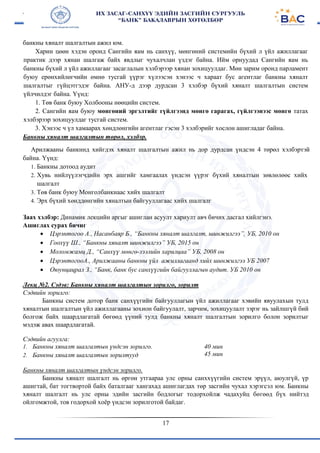 17
банкны хяналт шалгалтын ажил юм.
Харин цөөн хэдэн оронд Сангийн яам нь санхүү, мөнгөний системийн бүхий л үйл ажиллагааг
практик дээр хянан шалгаж байх явдлыг чухалчлан үздэг байна. Ийм орнуудад Сангийн яам нь
банкны бүхий л үйл ажиллагааг засаглалын хэлбэрээр хянан зохицуулдаг. Мөн зарим оронд парламент
буюу ерөнхийлөгчийн өмнө тусгай үүрэг хүлээсэн хэнээс ч хараат бус агентлаг банкны хяналт
шалгалтыг гүйцэтгэдэг байна. АНУ-д дээр дурдсан 3 хэлбэр бүхий хяналт шалгалтын систем
үйлчилдэг байна. Үүнд:
1. Төв банк буюу Холбооны нөөцийн систем.
2. Сангийн яам буюу мөнгөний эргэлтийг гүйлгээнд мөнгө гарагах, гүйлгээнээс мөнгө татах
хэлбэрээр зохицуулдаг тусгай систем.
3. Хэнээс ч үл хамаарах хөндлөнгийн агентлаг гэсэн 3 хэлбэрийг хослон ашигладаг байна.
Банкны хяналт шалгалтын төрөл, хэлбэр.
Арилжааны банкннд хийгдэх хяналт шалгалтын ажил нь дор дурдсан үндсэн 4 төрөл хэлбэртэй
байна. Үүнд:
1. Банкны дотоод аудит
2. Хувь нийлүүлэгчдийн эрх ашгийг хамгаалах үндсэн үүрэг бүхий хяналтын зөвлөлөөс хийх
шалгалт
3. Төв банк буюу Монголбанкнаас хийх шалгалт
4. Эрх бүхий хөнддөнгийн хяналтын байгууллагаас хийх шалгалг
Заах хэлбэр: Динамик лекцийн аргыг ашиглан асуулт хариулт авч бичих дасгал хийлгэнэ.
Ашиглах сурах бичиг
 Цэрэнтогоо А., Насанбаяр Б., “Банкны хяналт шалгалт, шинжилгээ”, УБ, 2010 он
 Гоохүү Ш., “Банкны хяналт шинжилгээ” УБ, 2015 он
 Моломжамц Д., “Санхүү мөнгө-зээлийн харилцаа” УБ, 2008 он
 ЦэрэнтогооА., Арилжааны банкны үйл ажиллагаанд хийх шинжилгээ УБ 2007
 Оюунцацрал З., “Банк, банк бус санхүүгийн байгууллагын аудит. УБ 2010 он
Лекц №2. Сэдэв: Банкны хяналт шалгалтын зорилго, зорилт
Сэдвийн зорилго:
Банкны систем дотор банк санхүүгийн байгууллагын үйл ажиллагааг хэвийн явуулахын тулд
хяналтын шалгалтын үйл ажиллагааны зохион байгуулалт, зарчим, зохицуулалт зэрэг нь зайлшгүй бий
болгож байх шаардлагатай бөгөөд үүний тулд банкны хяналт шалгалтын зорилго болон зорилтыг
мэдэж авах шаардлагатай.
Сэдвийн агуулга:
1. Банкны хяналт шалгалтын үндсэн зорилго.
2. Банкны хяналт шалгалтын зорилтууд
40 мин
45 мин
Банкны хяналт шалгалтын үндсэн зорилго.
Банкны хяналт шалгалт нь өргөн утгаараа улс орны санххүүгийн систем эрүүл, аюулгүй, үр
ашигтай, бат тогтвортой байх баталгааг хангахад ашиглагдах төр засгийн чухал хэрэгсэл юм. Банкны
хяналт шалгалт нь улс орны эдийн засгийн бодлогыг тодорхойлж чадахуйц бөгөөд бүх нийтэд
ойлгомжтой, тов годорхой хоёр үндсэн зорилготой байдаг.
 