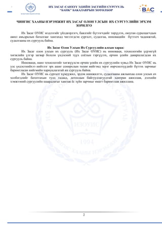 2
ЧИНГИС ХААНЫ НЭРЭМЖИТ ИХ ЗАСАГ ОЛОН УЛСЫН ИХ СУРГУУЛИЙН ЭРХЭМ
ЗОРИЛГО
Их Засаг ОУИС мэдлэгийг үйлдвэрлэгч, баялгийг бүтээгчдийг төрүүлэх, оюутан суралцагчдын
ажил амьдралын баталгааг хангахад чиглэгдсэн сургалт, судалгаа, инновацийн бүтээлч чадамжтай,
судалгааны их сургууль байна.
Их Засаг Олон Улсын Их Сургуулийн алсын хараа:
Их Засаг олон улсын их сургууль (Их Засаг ОУИС) нь инноваци, технологийн үсрэнгүй
хөгжлийн үлгэр загвар болсон үндэсний түүх соёлын тэргүүлэх, орчин үеийн даяаршлагдсан их
сургууль байна.
Инноваци, нано технологийг хөгжүүлсэн орчин үеийн их сургуулийн хувьд Их Засаг ОУИС нь
улс үндэстнийхээ нийтлэг эрх ашиг сонирхлын төлөө нийгэмд эерэг өөрчлөлтүүдийг бүтээх зарчмыг
баримтласан нийгмийн хариуцлагатай их сургууль байна.
Их Засаг ОУИС нь сургалт хүмүүжил, эрдэм шинжилгээ, судалгааны ажлынхаа олон улсын ач
холбогдлийг бататгахын тулд гадаад, дотоодын байгууллагуудтай хамтран ажиллаж, дэлхийн
хэмжээний сургуулийн шаардлагыг хангаж ёс зүйн зарчмыг ямагт баримтлаж ажиллана.
 