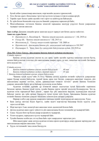 20
бүхий албан тушаалтнаар ажилласан, мэргэжлийн дадлага туршлагатай;
2. Зээл, батлан даалт, баталгааны гэрээгээр хүлээсэн хугацаа хэтэрсэн аливаа өргүй;
3. Төрийн эсрэг болон эдийн засгийн гэмт хэрэгт ял шийтгүүлж байгаагүй;
4. Ёс зүйн болон бизнесийн нэр хүнд нь банкийг удирдахад харшлахгүй байх;
5. Монголбанкнаас тогтоосон банкны зохистой харьцааны шалгуур үзүүлэлт болон удирдлагын
чадварыг хангаж ажиллах
Заах хэлбэр: Динамик лекцийн аргыг ашиглан асуулт хариулт авч бичих дасгал хийлгэнэ.
Ашиглах сурах бичиг
 Цэрэнтогоо А., Насанбаяр Б., “Банкны хяналт шалгалт, шинжилгээ”, УБ, 2010 он
 Гоохүү Ш., “Банкны хяналт шинжилгээ” УБ, 2015 он
 Моломжамц Д., “Санхүү мөнгө-зээлийн харилцаа” УБ, 2008 он
 ЦэрэнтогооА., Арилжааны банкны үйл ажиллагаанд хийх шинжилгээ УБ 2007
 Оюунцацрал З., “Банк, банк бус санхүүгийн байгууллагын аудит. УБ 2010 он
Лекц №4. Сэдэв: Санхүү, Арилжааны банкны дотоод аудитын тогтолцоо.
Сэдвийн зорилго:
Банкны дотоод аудитын систем нь улс орны эдийн засгийн хүрээнд хяналтын систем бүтэц,
зохион байгуулалтын хэлхээнд үйл ажиллагааны хамрах хүрээ, үе шат, хяналтын чиглэлийг багтаасан
цогц асуудал юм.
Сэдвийн агуулга:
1. Банкны дотоод аудитын ажлын зохион байгуулалт
2. Банкны дотоод аудитын систем, түүний зорилго
40 мин
45 мин
1. Банкны дотоод аудитын ажлын зохион байгуулалт.
“Банкны тухай хууль”-ийн 31.3.6-д “банкны дотоод аудитын нэгжийг гүйцэтгэх удирдлагаас
хараат бусаар зохион байгуулж, түүний төсөв, орон тоог батлах, удирдлага ажилтныг томилох, үйл
ажиллагааны журмыг тогтоох, цалин, урамшууллын хэмжээг тогтоох” эрхийг банкны Төлөөлөн
удирдах зөвлөлийн бүрэн эрхэд байхаар хуульчилж өгсөн байна.
Аудитын нэгжийн дүрмийг үр өгөөжтэй хяналт шалгалтын тухай Базеллийн хорооноос
баталсан зарчим, банкны тухай хууль, тухайн банкны дүрэм ээргийг үндэслэн боловсруулна. Энэ нь
аудитын нэгж харьцангуй биеэ даасан , хараат бус үйл ажиллагаа явуулах, аудитруудын аюулгүй
байдлыг хангах эрх зүйн орчныг бүрдүүлэх чухал хүчин зүйл болно. Арилжааны банкны аудитын
нэгжийг банкны төлөөлөн удирдах зөвлөлөөс томилогдсон захирал удирдана.
Өөрөөр хэлбэл дор дурдсан шаардлага хангасан хүнийг аудитороор авч ажиллуулна. Үүнд:
 Банк санхүү нягтлан бодох бүртгэл, эдийн засагч мэргэжлээр бакалавар болон түүнээс дээш
зэрэглэлтэй байх
 Мэргэжлзэрээ 3-аас доошгүй жил ажиллаж зохих дадлагатай болсон байх
 Дотоод аудитын ажил үүрэг гүйцэтгэх үйл ажиллагааны болон техникийн ур чадвартай байх
 Санал бодлоо бичгээр болон амаар илэрхийлэх чадвартай,
 Үнэнч шудрага, хариуцлага хүлээх чадвартай байх
 Тухайн банкны холбогдох этгээд биш байх зэрэг шаардлагыг харгалзан үзнэ.
Ийм шаалгуурыг давж дотоод аудитын нэгжид орсон аудиторууд доор дурдсан зарчмуудыг үйл
ажиллагаандаа мөрдөн ажиллана. Үүнд:
 Хууль тогтоомжийг чанд сахин биелүүлэх
 