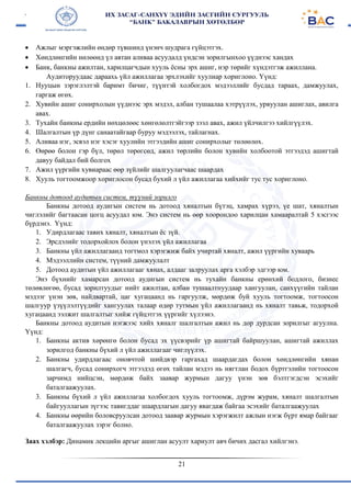 21
 Ажлыг мэргэжлийн өндөр түвшинд үнэнч шудрага гүйцэтгэх.
 Хөндлөнгийн нөлөөнд үл автан аливаа асуудалд үндсэн зорилгынхоо үүднээс хандах
 Банк, банкны ажилтан, харилцагчдын хууль ёсны эрх ашиг, нэр төрийг хүндэтгэж ажиллана.
Аудиторуудаас дараахь үйл ажиллагаа эрхлэхийг хуулиар хориглоно. Үүнд:
1. Нууцын зэрэглэлтэй баримт бичиг, түүнтэй холбогдох мэдээллийг бусдад тараах, дамжуулах,
гаргаж өгөх.
2. Хувийн ашиг сонирхолын үүднээс эрх мэдэл, албан тушаалаа хэтрүүлэх, урвуулан ашиглах, авилга
авах.
3. Тухайн банкны ердийн нөхцөлөөс хөнгөлөлтгэйгээр зээл авах, ажил үйлчилгээ хийлгүүлэх.
4. Шалгалтын үр дүнг санаатайгаар буруу мэдээлэх, тайлагнах.
5. Аливаа нэг, эсвэл нэг хэсэг хуулийн этгээдийн ашиг сонирхолыг төлөөлөх.
6. Өөрөө болон гэр бүл, төрөл төрөгсөд, ажил төрлийн болон хувийн холбоотой этгээдэд ашигтай
давуу байдал бий болгох
7. Ажил үүргийн хувиараас өөр зүйлийг шалгуулагчаас шаардах
8. Хууль тогтоомжоор хориглосон бусад бухий л үйл ажиллагаа хийхийг тус тус хориглоно.
Банкны дотоод аудитын систем, түүний зорилго
Банкны дотоод аудигын систем нь дотоод хяналтын бүтэц, хамрах хүрээ, үе шат, хяналтын
чиглэлийг багтаасан цогц асуудал юм. Энэ систем нь өөр хоорондоо харилцан хамааралтай 5 хэсгээс
бүрдэнэ. Үүнд:
1. Удирдлагаас тавих хяналт, хяналтын ёс зүй.
2. Эрсдэлийг тодорхойлох болон үнэлэх үйл ажиллагаа
3. Банкны үйл ажиллагаанд тогтмол хэрэгжиж байх учиртай хяналт, ажил үүргийн хуваарь
4. Мэдээллийн систем, түүний дамжуулалт
5. Дотоод аудитын үйл ажиллагааг хянах, алдааг залруулах арга хэлбэр эдгээр юм.
Энэ бүхнийг хамарсан дотоод аудигын систем нь тухайн банкны ерөнхий бодлого, бизнес
төлөвлөгөө, бусад зорилтуудыг нийт ажилтан, албан тушаалтнуудаар хангуулан, санхүүгийн тайлан
мэдээг үнэн зөв, найдвартай, цаг хугацаанд нь гаргуулж, мөрдөж буй хууль тогтоомж, тогтоосон
шалгуур үзүүлэлтүүдийг хангуулах талаар өдөр тутмын үйл ажиллагаанд нь хяналт тавьж, тодорхой
хугацаанд ээлжит шалгалтыг хийж гүйцэтгэх үүргийг хүлээнэ.
Банкны дотоод аудитын нэгжээс хийх хяналг шалгалтын ажил нь дор дурдсан зорилгыг агуулна.
Үүнд:
1. Банкны актив хөрөнгө болон бусад эх үүсвэрийг үр ашигтай байршуулан, ашигтай ажиллах
зорилгод банкны бүхий л үйл ажиллагааг чиглүүлэх.
2. Банкны удирдлагаас оновчтой шийдвэр гаргахад шаардагдах болон хөндлөнгийн хянан
шалгагч, бусад сонирхогч этгээдэд өгөх тайлан мэдээ нь нягтлан бодох бүртгэлийн тогтоосон
зарчимд нийцсэн, мөрдөж байх заавар журмын дагуу үнэн зөв бэлтгэгдсэн эсэхийг
баталгаажуулах.
3. Банкны бүхий л үйл ажиллагаа холбогдох хууль тогтоомж, дүрэм журам, хяналт шалгалтын
байгууллагын зүгээс тавигддаг шаардлагын дагуу явагдаж байгаа эсэхийг баталгаажуулах
4. Банкны өөрийн боловсруулсан дотоод заавар журмын хэрэгжилт ажлын нэгж бүрт ямар байгааг
баталгаажуулах зэрэг болно.
Заах хэлбэр: Динамик лекцийн аргыг ашиглан асуулт хариулт авч бичих дасгал хийлгэнэ.
 