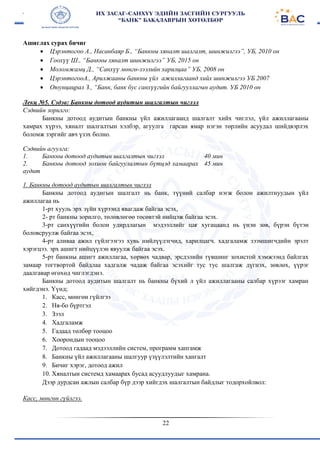 22
Ашиглах сурах бичиг
 Цэрэнтогоо А., Насанбаяр Б., “Банкны хяналт шалгалт, шинжилгээ”, УБ, 2010 он
 Гоохүү Ш., “Банкны хяналт шинжилгээ” УБ, 2015 он
 Моломжамц Д., “Санхүү мөнгө-зээлийн харилцаа” УБ, 2008 он
 ЦэрэнтогооА., Арилжааны банкны үйл ажиллагаанд хийх шинжилгээ УБ 2007
 Оюунцацрал З., “Банк, банк бус санхүүгийн байгууллагын аудит. УБ 2010 он
Лекц №5. Сэдэв: Банкны дотоод аудитын шалгалтын чиглэл
Сэдвийн зорилго:
Банкны дотоод аудитын банкны үйл ажиллагаанд шалгалт хийх чиглэл, үйл ажиллагааны
хамрах хүрээ, хяналт шалгалтын хэлбэр, агуулга гарсан ямар нэгэн төрлийн асуудал шийдвэрлэх
боломж зэргийг авч үзэх болно.
Сэдвийн агуулга:
1. Банкны дотоод аудитын шалгалтын чиглэл
2. Банкны дотоод зохион байгуулалтын бүтцэд хамаарах
аудит
40 мин
45 мин
1. Банкны дотоод аудитын шалгалтын чиглэл
Банкны дотоод аудигын шалгалт нь банк, түүний салбар нэгж болон ажилтнуудын үйл
ажиллагаа нь
1-рт хууль эрх зүйн хүрээнд явагдаж байгаа эсэх,
2- рт банкны зорилго, төлөвлөгөө төсөвтэй нийцэж байгаа эсэх.
3-рт санхүүгийн болон удирдлагын мэдээллийг цаг хугацаанд нь үнэн зөв, бүрэн бүтэн
боловсруулж байгаа эсэх,
4-рт аливаа ажил гүйлгээгээ хувь нийлүүлэгчид, харилцагч. хадгаламж зээмшигчдийн эрэлт
хэрэгцээ. эрх ашигт нийцүүлэн явуулж байгаа эсэх.
5-рт банкны ашигт ажиллагаа, хөрвөх чадвар, эрсдэлийн түвшинг зохистой хэмжээнд байлгах
замаар тогтвортой байдлаа хадгалж чадаж байгаа эсэхийг тус тус шалгаж дүгнэх, зөвлөх, үүрэг
даалгавар өгөхөд чиглэгдэнэ.
Банкны дотоод аудитын шалгалт нь банкны бүхий л үйл ажиллагааны салбар хүрээг хамран
хийгдэнэ. Үүнд;
1. Касс, мөнгөн гүйлгээ
2. Ня-бо бүртгэл
3. Зээл
4. Хадгаламж
5. Гадаад төлбөр тооцоо
6. Хоорондын тооцоо
7. Дотоод гадаад мэдээллийн систем, программ хапгамж
8. Банкны үйл ажиллагааны шалгуур үзүүлэлтийн хангалт
9. Бичиг хэрэг, дотоод ажил
10. Хяналтын системд хамаарах бусад асуудлуудыг хамрана.
Дээр дурдсан ажлын салбар бүр дээр хийгдэх шалгалтын байдлыг тодорхойлвол:
Касс, мөнгөн гүйлгээ.
 