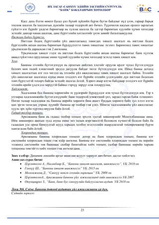 23
Касс дахь бэлэн мөнгө бусад үнэ бүхий зүйлийн бүрэн бүтэн байдлыг нүд үзэн, гараар барьж
тоолож шалгах ба тооллогын дүнгийн талаар тодорхой акт бичнэ. Түүнчилэн кассын орлого зарлагын
гүйлгээ нэг бүрийг үндсэн баримтаар нь тулган шалгах ба эдгээр баримтын хуулийн хүчин төгөлдөр
эсэхийг давхар хянан шалгаж, данс бүртгэлийн хөтлөлтийг үнэн зөвийг баталгаажуулна
Нягтлан бодох бүртгэл.
Нягтлан бодох бүртгэлийн үйл ажиллагаанд тавигдах хяналт шалгалт нь нягтлан бодох
бүргэллийн анхан шатны баримтын бүрдүүдэлтэл тавих хяналтаас эхэлнэ. Баримтанд тавих хяналтыг
урьдчилсан ба дараалсан гэж 2 ангилана.
Урьдчилсан хяналт гэдэг нь нягтлан бодох бүртгэлийн анхан шатны баримтыг банк хүлээж
аваад гүйлгээнл оруулахаас өмнө түүний хуулийн хүчин төгөлдөр эсэхэд тавих хяналт юм.
Зээл.
Банкны зээлийн бүтээгдэхүүн нь орлогын дийлэнх хэсгийг оруулж ирдэг чухал бүтээгдэхүүн
боловч мөн төдий хэмжээний эрсдэл дагуулж байдаг эмээг бүтээгдэхүүн юм. Иймд банкы дотоод
хяналт шалгалтын нэг гол чиглэл нь зээлийн үйл ажиллагаанд тавих хяналт шалгалт байна. Зээлийн
үйл ажиллагааг шалгахад юуны өмнө зээлдэгч нэг бүрийн зээлийн үлдэгдлийн дүн нягтлан бодохын
товч бүртгэлтэй тохирч байгаа эсэхийг шалгах ёстой. Хэрвээ ямар нэгэн байддаар зээлдэгч нэг бүрийн
зээлийн өрийн үлдэгдэл зөрүүтэй байвал тэрхүү зөрүүг олж тохируулна.
Хадгаламж.
Хадгаламж бол банкны хөрөнгийн эх үүсвэрийг бүрдүүлдэг нэн чухал бүтээгдэхүүн юм. Тэр ч
утгаараа хадгаламжийн бүтээгдэхүүнийг банк тодорхой хэмжээний үнэ, зардал гарган байж ззэмшинэ.
Нөгөө талаар хадгаламж нь банкны өөрийн хөрөнгө биш ямагт бусдын хөрөнгө байх тул хэзээ нэгэн
цап эргэн татагдах учраас зүүнийг банкны өр төлбөр гэж үзнэ. Иймээс хадгаламжийн үйл ажиллагааг
хууль эрх зүйн хүрээнд явуулж байх ёстой.
Гадаад төлбөр тооцоо.
Арилжааны банк нь гадаад төлбөр тооцоо эрхлэх тусгай зөвшөөрлийг Монголбанкнаас авна.
Ийм зөвшөөрөл авахын тулд юуны өмнө энэ талын мэргэжилтэй боловсон хүчинтэй болсон байх ба
гадаадын улс орны банкуудтай шууд харьцах холбоо мэдээллийн шаардлагатай төхөөрөмжөөр бүрэн
хангагдсан байх ёстой.
Хоорондын тооцоо.
Арилжааны банкны хоорондын тооцоог дотор нь банк хоорондым тооцоо, банкны нэг
системийн хоорондын тоцоо гэж хоёр ангилна. Банкны нэг системийн хоорондын тооцоо нь өөрийн
ээлжинд системийн төв банкнаас салбар банктайгаа хийх тооцоо, салбар банкнаас өөрийн харъяа
тооцооны төвтэйгээ хийх тооцоо гэж ангилагдана.
Заах хэлбэр: Динамик лекцийн аргыг ашиглан асуулт хариулт авч бичих дасгал хийлгэнэ.
Ашиглах сурах бичиг
 Цэрэнтогоо А., Насанбаяр Б., “Банкны хяналт шалгалт, шинжилгээ”, УБ, 2010 он
 Гоохүү Ш., “Банкны хяналт шинжилгээ” УБ, 2015 он
 Моломжамц Д., “Санхүү мөнгө-зээлийн харилцаа” УБ, 2008 он
 ЦэрэнтогооА., Арилжааны банкны үйл ажиллагаанд хийх шинжилгээ УБ 2007
 Оюунцацрал З., “Банк, банк бус санхүүгийн байгууллагын аудит. УБ 2010 он
Лекц №6. Сэдэв: Банкны дотоод аудитын үйл ажиллагааны үр дүн.
Сэдвийн зорилго:
 