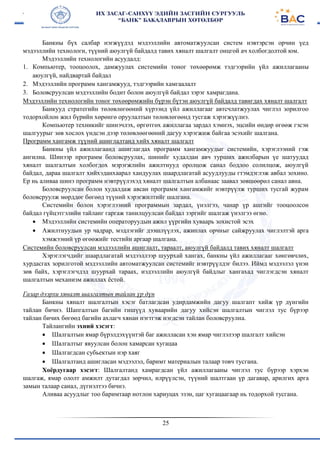 25
Банкны бүх салбар нэгжүүдэд мэдээллийн автоматжуулсан систем нэвтэрсэн орчин үед
мэдээллийн технологи, түүний аюулгүй байдалд тавих хяналт шалгалт онцгой ач холбогдолтой юм.
Мэдээллийн технологийн асуудалд:
1. Компьютер, тооцоолох, дамжуулах системийн тоног төхөөрөмж тэдгээрийн үйл ажиллагааны
аюулгүй, найдвартай байдал
2. Мэдээллийн программ хангамжууд, тэдгээрийн хамгаалалт
3. Боловсруулсан мэдээллийн бодит болон аюулгүй байдал зэрэг хамрагдана.
Мэдээллийн технологийн тоног төхөөрөмжийн бүрэн бүтэн аюулгүй байдалд тавигдах хяналт шалгалт
Банкууд стратегийн төлөвлөгөөний хүрээнд үйл ажиллагааг автсчлатжуулах чиглэл зорилгоо
тодорхойлон жил бүрийн хөрөнгө оруулалтын төлөвлөгөөнд тусгаж хэрэгжүүлнэ.
Компьютер техникийг шинэчлэх, өргөтгөх ажиллагаа зардал хэмнэх, эцсийн өндөр өгөөж гэсэн
шалгуурыг зөв хослох үндсэн дээр төлөвлөөгөөний дагуу хэрэгжиж байгаа эсэхийг шалгана.
Программ хангамж түүний ашиглалтанд хийх хяналт шалгалт
Банкны үйл ажиллагаанд ашиглагдах программ хангамжуудыг системийн, хэрэглээний гэж
ангилна. Шинээр программ боловсруулах, шинийг худалдан авч турших ажилбарын үе шатуудад
хяналт шалгалтын холбогдох мэрэгжлийн ажилтнууд оролцож санал бодлоо солилцож, аюулгүй
байдал, дараа шалгалт хийхэданхаарал хандуулах шаардлагатай асуудлууды гтэмдэглэж авбал зохино.
Ер нь аливаа шинэ программ нэвтрүүлэхэд хяналт шалгалтын албанаас заавал зөвшөөрөл санал авна.
Боловсруулсан болон худалдаж авсан программ хангамжийг нэвтрүүлж турших тусгай журам
боловсруулж мөрддөг бөгөөд түүний хэрэгжилтийг шалгана.
Системийн болон хэрэглээний программын зардал, үнэлгээ, чанар үр ашгийг тооцоолсон
байдал гүйцэтгэлийн тайланг гаргаж танилцуулсан байдал зэргийг шалгаж үнэлгээ өгнө.
 Мэдээллийн системийн операторуудын ажил үүргийн хуваарь зохистой эсэх
 Ажилтнуудын ур чадрар, мэдлэгийг дээшлүүлэх, ажиплах орчныг сайжруулах чиглэлтэй арга
хэмжээний үр өгөөжийг тестийн аргаар шалгана.
Системийн боловсруулсан мэдээллийн ашиглалт, тараалт, аюулгүй байдалд тавих хяналт шалгалт
Хэрэглэгчдийг шаардлагатай мэдээллээр шуурхай хангах, банкны үйл ажиллагааг хөнгөвчлөх,
хурдасгах зорилготой мэдээллийн автоматжуулсан системийг нэвтрүүлдэг билээ. Иймд мэдээлэл үнэн
зөв байх, хэрэглэгчдэд шуурхай тараах, иэдээллийн аюулгүй байдлыг хангахад чиглэгдсэн хяналт
шалгалтын механизм ажиллах ёстой.
Газар дээрхи хяналт шалгалтын тайлан үр дүн
Банкны хяналт шалгалтын хэсэг батлагдсан удирдамжийн дагуу шалгапт хийж үр дүнгийн
тайлан бичнэ. Шапгалтын багийн гишүүд хуваарийн дагуу хийсэн шалгалтын чиглэл тус бүрээр
тайлан бичих бөгөөд багийн ахлагч хянан нэгтгэж нэгдсэн тайлан боловсруулна.
Тайлангийн эхний хэсэгт:
 Шалгалтын ямар бүрэлдэхүүнтэй баг ажилласан хэн ямар чиглэлээр шалгалт хийсэн
 Шалгалтыг явуулсан болон хамарсан хугацаа
 Шалгагдсан субьектын нэр хаяг
 Шалгалтанд ашигласан мэдээлэл, баримт материалын талаар товч тусгана.
Хоёрдугаар хэсэгт: Шалгалтанд хамрагдсан үйл ажиллагааны чиглэл тус бүрээр хэрхэн
шалгаж, ямар ололт амжилт дутагдал зөрчил, илрүүлсэн, түүний шалтгаан үр дагавар, арилгих арга
замын талаар санал, дүгнэлтээ бичнэ.
Аливаа асуудлыг тоо баримтаар нотлон хариуцах эзэн, цаг хугацаагаар нь тодорхой тусгана.
 