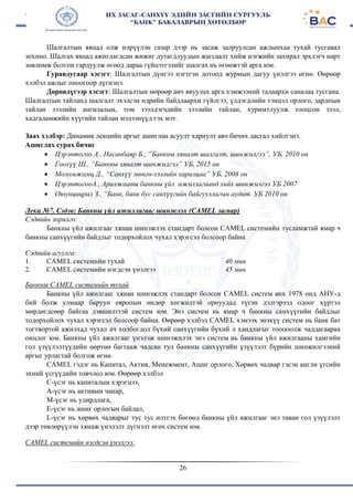 26
Шалгалтын явцад олж илрүүлэн газар дээр нь засаж залруулсан ажлынхаа тухай тусгавал
зохино. Шалгах явцад ажиглагдсан жижиг дутагдлуудын жагсаалт хийж нэгжийн захирал эрхлэгч нарт
зөвлөмж болгон гардуулж өгөөд дараа гүйцэтгэлийг шалгах нь өгөөжтэй арга юм.
Гуравдугаар хэсэгт: Шалгалтын дүнгээ нэгтгэн дотоод журмын дагуу үнэлгээ өгнө. Өөрөөр
хэлбэл ажлыг оноогоор дүгнэнэ.
Дөрөвдүгээр хэсэгт: Шалгалтын мөрөөр авч явуулах арга хэмжээний талаархи саналаа тусгана.
Шалгалтын тайланд шалгалт эхэлсэн өдрийн байдлаархи гүйлгээ, үлдэгдлийн тэнцэл орлого, зардпын
тайлан зээлийн ангилалын, том зээлдэгчдийн зээлийн тайлан, хуримтлуулж тооцсон зээл,
хадгаламжийн хүүгийн тайлан мэдээнүүд гэх мэт.
Заах хэлбэр: Динамик лекцийн аргыг ашиглан асуулт хариулт авч бичих дасгал хийлгэнэ.
Ашиглах сурах бичиг
 Цэрэнтогоо А., Насанбаяр Б., “Банкны хяналт шалгалт, шинжилгээ”, УБ, 2010 он
 Гоохүү Ш., “Банкны хяналт шинжилгээ” УБ, 2015 он
 Моломжамц Д., “Санхүү мөнгө-зээлийн харилцаа” УБ, 2008 он
 ЦэрэнтогооА., Арилжааны банкны үйл ажиллагаанд хийх шинжилгээ УБ 2007
 Оюунцацрал З., “Банк, банк бус санхүүгийн байгууллагын аудит. УБ 2010 он
Лекц №7. Сэдэв: Банкны үйл ажиллагааг шинжлэх (CAMEL загвар)
Сэдвийн зорилго:
Банкны үйл ажилгааг хянан шинэжлэх стандарт болсон CAMEL системийн тусламжтай ямар ч
банкны санхүүгийн байдлыг тодорхойлох чухал хэрэгсэл болсоор байна
Сэдвийн агуулга:
1. CAMEL системийн тухай
2. CAMEL системийн нэгдсэн үнэлгээ
40 мин
45 мин
Банкны CAMEL системийн тухай
Банкны үйл ажилгааг хянан шинэжлэх стандарт болсон CAMEL систем анх 1978 онд АНУ-д
бий болж улмаар баруун европын өндөр хөгжилтэй орнуудад түгэн дэлгэрээд одоог хүртэл
мөрдөгдсөөр байгаа дэвшилттэй систем юм. Энэ систем нь ямар ч банкны санхүүгийн байдлыг
тодорхойлох чухал хэрэгсэл болсоор байна. Өөрөөр хэлбэл CAMEL хэмээх энэхүү систем нь банк бат
тогтвортой ажилхад чухал ач холбогдол бүхий санхүүгийн бүхий л хандлагыг тооцоолж чаддагаараа
онцлог юм. Банкны үйл ажилгааг үнэлэж шинэжилэх энэ систем нь банкны үйл ажилгааны хамгийн
гол үзүүлэлтүүдийн өөртөө багтааж чадсан тул банкны санхүүгийн үзүүлэлт бүрийн шинжилгээний
аргыг урлагтай болгож өгнө.
CAMEL гэдэг нь Капитал, Актив, Менежмент, Ашиг орлого, Хөрвөх чадвар гэсэн англи үгсийн
эхний үсгүүдийн товчлол юм. Өөрөөр хэлбэл
C-үсэг нь капиталын хэрэгцээ,
А-үсэг нь активын чанар,
М-үсэг нь удирдлага,
Е-үсэг нь ашиг орлогын байдал,
L-үсэг нь хөрвөх чадварыг тус тус илтгэх бөгөөд банкны үйл ажилгааг энэ таван гол үзүүлэлт
дээр төвлөрүүлэн хянаж үнэлэлт дүгнэлт өгөх систем юм.
CAMEL системийн нэгдсэн үнэлгээ:
 