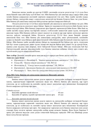 27
Хяналтын шатны эцсийн үр дүнгээр CAMEL системийн нэгдсэн үнэдгээгээр 1-1,4 гэсэн балл
авсан банкийг маш сайн буюу хүчтэй банк гэнэ. Ийм банкны бүх үйл ажилнаа эрүүл саруул байх учир
тухайн банкны удирдалгын системийг өөрчилөх шаардлаггүй гэж үзнэ. Мөн эздийн засгийн гадаад
нөхцөл байдал, санхүүгийн ямар ч донсолгоонд автахгүйгээр батжиж бэхжсэн банк гэж үзэж болно.
Ийм банкны үйл ажилгаанд хяналтын байгууллагаас оролцох шаардлага байхгүй.
Нэгдсэн үнэлгээгээр 1,5-2,4 балл авсан банкийг үйл ажилгаа нь хангалттай байна гэж үзнэ. Ийм
банкны үйл ажилгаа нь үндсэндээ эрүүл байдаг. Зарим нэг шүүмжилэлтэй мэдээлэл байх боловч тэр нь
онцын аюулгүй байна. Ийм банкны удирдлагын арга барилыг өөрчилахгүй байж болно. Ийм банк нь
эдийн засгийн гадаад орчны хэр баргийн ганхалт, хэлбэлзэлийг амжилттай даван туулж, тогтвортой
ажиллаж чадна. Ийм банканд хийгдэх хяналт шадгалт нь илэрсэн аар саар зөрчил дутагдлыг арилгах
чиглэлд хийгдэх хязгаартай байна. Нэгдссэн үнэлгээгээр 2,5-3,4 балл авсан банкийг дундаж
ажилгаатай банк гэнэ. Ийм банкны үйл аажилгааны санхүүгийн, ажил үйлчилгааний, техникийн
сулрал нь банкийг хүнд байдалд арай оруулчихаагүй тийм байдалд орж болзошгүй хэмжээнд хүрэгсэн
байдаг. Ийм банкны эдийн засгийн нөхцөл байдал нь тааламжитай бус байдал руу эргэх, тохиолдож
буй бүх талын сулралуудыг даван туулах талаар авч явуулж байгаа арга хэмжээ нь үр дүнгүй болж,
цаашид улам муудхад маш амархан, эмзэг байдалтай болсон байдаг. Ийм үед тохиолдож буй бүх
бэрэхшээлүүдийг арилгах эрүүлжүүлхийн тулд банкны хяналтын албанаас нэмэлт арга хэмжээ авч,
хүчтэй нөлөө үзүүлэх шаардлагатай болно.
Заах хэлбэр: Динамик лекцийн аргыг ашиглан асуулт хариулт авч бичих дасгал хийлгэнэ.
Ашиглах сурах бичиг
 Цэрэнтогоо А., Насанбаяр Б., “Банкны хяналт шалгалт, шинжилгээ”, УБ, 2010 он
 Гоохүү Ш., “Банкны хяналт шинжилгээ” УБ, 2015 он
 Моломжамц Д., “Санхүү мөнгө-зээлийн харилцаа” УБ, 2008 он
 ЦэрэнтогооА., Арилжааны банкны үйл ажиллагаанд хийх шинжилгээ УБ 2007
 Оюунцацрал З., “Банк, банк бус санхүүгийн байгууллагын аудит. УБ 2010 он
Лекц №8. Сэдэв: Банкны үйл ажиллагааг шинжлэх (Базелийн зарчим).
Сэдвийн зорилго:
Банкны хяналт шалгалтын ажлын үндсэн зорилго нь санхүүгийн салбарын тогтвортой бадлыг
хангах, харилцагчидын хөрөнгийг хамгаалах явдал юм. Иймээс банкны үйл ажилгаа, цар хүрээ
нэмэгдэж, үр ач холбогдоол нь өсөхийн хэрээр хяналт шалгалтын арга мяханизмыг боловсронгуй
болгох шаардлага зүй ёсоор гарч ирнэ
Сэдвийн агуулга:
1. Базелийн зарчмын тухай ойлголт
2. Базелийн 25 зарчим, түүний хэрэгжилтийг хангах арга
40 мин
45 мин
1. Базелийн зарчмын тухай ойлголт
Банкны хяналт шалгалтын ажлын үндсэн зорилго нь санхүүгийн салбарын тогтвортой бадлыг
хангах, харилцагчидын хөрөнгийг хамгаалах явдал юм. Иймээс банкны үйл ажилгаа, цар хүрээ
нэмэгдэж, үр ач холбогдоол нь өсөхийн хэрээр хяналт шалгалтын арга мяханизмыг боловсронгуй
болгох шаардлага зүй ёсоор гарч ирнэ. Энэ шаардлагыг харгалзан үзсэн банкны хяналтын олон улсын
стандарт буюу нэгдсэн зарчмыг санхүүгийн салбар өндөр хөгжсөн Америк, Япон болон Европын 9
оронд үйл ажилгаа явуулдаг олон улсын хэмжээний банкуудад зориулан 1988 онд Швейцар улсын
Базел хотод батлан гаргасан.
 