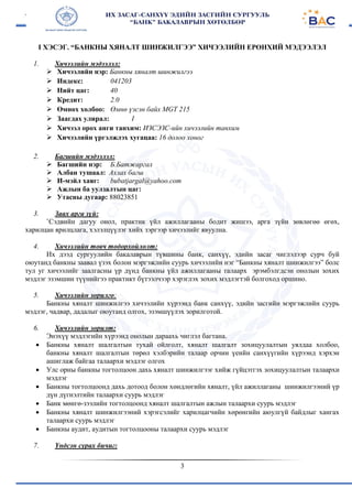 3
I ХЭСЭГ. “БАНКНЫ ХЯНАЛТ ШИНЖИЛГЭЭ” ХИЧЭЭЛИЙН ЕРӨНХИЙ МЭДЭЭЛЭЛ
1. Хичээлийн мэдээлэл:
 Хичээлийн нэр: Банкны хяналт шинжилгээ
 Индекс: 041203
 Нийт цаг: 40
 Кредит: 2.0
 Өмнөх холбоо: Өмнө үзсэн байх MGT 215
 Заагдах улирал: I
 Хичээл орох анги танхим: ИЗСЭЗС-ийн хичээлийн танхим
 Хичээлийн үргэлжлэх хугацаа: 16 долоо хоног
2. Багшийн мэдээлэл:
 Багшийн нэр: Б.Батжаргал
 Албан тушаал: Ахлах багш
 И-мэйл хаяг: bubatjargal@yahoo.com
 Ажлын ба уулзалтын цаг:
 Утасны дугаар: 88023851
3. Заах арга зүй:
`Сэдвийн дагуу онол, практик үйл ажиллагааны бодит жишээ, арга зүйн зөвлөгөө өгөх,
харилцан ярилцлага, хэлэлцүүлэг хийх зэргээр хичээлийг явуулна.
4. Хичээлийн товч тодорхойлолт:
Их дээд сургуулийн бакалаврын түвшины банк, санхүү, эдийн засаг чиглэлээр сурч буй
оюутанд банкны заавал үзэх болон мэргэжлийн суурь хичээлийн нэг “Банкны хяналт шинжилгээ” болс
тул уг хичээлийг заалгасны үр дүнд банкны үйл ажиллагааны талаарх эрэмбэлгдсэн онолын зохих
мэдлэг эзэмшин түүнийгээ практикт бүтээлчээр хэрэглэх зохих мэдлэгтэй болгоход оршино.
5. Хичээлийн зорилго:
Банкны хяналт шинжилгээ хичээлийн хүрээнд банк санхүү, эдийн засгийн мэргэжлийн суурь
мэдлэг, чадвар, дадалыг оюутанд олгох, эзэмшүүлэх зорилготой.
6. Хичээлийн зорилт:
Энэхүү мэдлэгийн хүрээнд онолын дараахь чиглэл багтана.
 Банкны хяналт шалгалтын тухай ойлголт, хяналт шалгалт зохицуулалтын уялдаа холбоо,
банкны хяналт шалгалтын төрөл хэлбэрийн талаар орчин үеийн санхүүгийн хүрээнд хэрхэн
ашиглаж байгаа талаархи мэдлэг олгох
 Улс орны банкны тогтолцоон дахь хяналт шинжилгээг хийж гүйцэтгэх зохицуулалтын талаархи
мэдлэг
 Банкны тогтолцоонд дахь дотоод болон хөндлөгийн хяналт, үйл ажиллаганы шинжилгээний үр
дүн дүгнэлтийн талаархи суурь мэдлэг
 Банк мөнгө-зээлийн тогтолцоонд хяналт шалгалтын ажлын талаархи суурь мэдлэг
 Банкны хяналт шинжилгээний хэрэгсэлийг харилцагчийн хөрөнгийн аюулгүй байдлыг хангах
талаархи суурь мэдлэг
 Банкны аудит, аудитын тогтолцооны талаархи суурь мэдлэг
7. Үндсэн сурах бичиг:
 