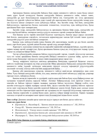 30
Арилжааны банкны санхүүгийн байдалд банк өөрөө шинжилгээ хийхээс гадна бусад хяналт
тавих үүрэг бүхий нэгжүүдээс банкны санхүүгийн байдалд шинжилгээ хийж, хяналт тавих,
санхүүгийн үр дүнг баталгаажуулах шаардлагатай байгаа юм. Санхүүгийн зах зээлд арилжааны
банкууд гол үүргийг гүйцэтгэж байгаа учир тэдний үйл ажиллагааны болон санхүүгийн талаар үнэн
зөв мэдээлэл авахыг сонирхогч олон субъектууд байдаг. Энд Засгийн газар, Төв банк, санхүүгийн
байгууллагууд, харилцагчид болоод хадгаламж эзэмшигчид, зээлдэгчид, хувь нийлүүлэгчид, бусад
арилжааны банк зэрэг хамаарагдана.
Засгийн газар, санхүүгийн байгууллагууд нь арилжааны банкны байр суурь, санхүүгийн зах
зээлд хир баттай байгаа, төвлөрсөн санхүүд үзүүлэх нөлөөлөл зэргийг сонирхож байдаг байна.
Төв банкны зүгээс төрийн мөнгөний бодлогыг хэрэгжүүлэх, банкны эрүүл саруул системийг
бий болгох, дампуурлаас сэргийлэх, тогтоогдсон нормативуудыг хангаж буй эсэхийг хянах үүднээс
санхүүгийн үзүүлэлт үнэн зөв байхыг сонирхоно.
Банкны хувь нийлүүлэгчдийн хувьд банкны үйл ажиллагааны эцсийн үр дүн болох ашгийн
өсөлт, гарч болох риск, түүнийг нөхөх боломж зэргийг илүү анхаарч байдаг.
Харилцагч, хадгаламж эзэмшигчид нь өөрсдийн хөрөнгийн найдвартай байдал, хүүгийн орлого,
хөрвөх чадвар зэргийг анхаарч үзнэ. Бусад арилжааны банкны хувьд зах зээлд өрсөлдөх чадвар, хүчин
чадлыг нь сонирхож байдаг байна.
Эдгээр субъектуудийн сонирхож байгаа үзүүлэлтүүдийг гаргаж, тэднийг мэдээллээр хангахын
тулд нэг талаас арилжааны банкны санхүүгийн байдалд шинжилгээ судалгаа хийж, дүгнэлт өгөх,
нөгөө талаас банкуудыг зэрэгцүүлэн хяналт тавих шаардлага урган гардаг юм.
Энэхүү шаардлага хэрэгцээг хангахад арипжааны банкуудын хураангуй балансыг хэвлэлд
нийтлэх төдийгөөр хязгаарлах нь учир дутагдалтай. Иймд арилжааны банкуудын санхүүгийн байдалд
шинжилгээ хийж, түүнийг дотооддоо ашиглахын зэрэгцээ нэгдсэн харьцангуй үзүүлэлтүүдийн
системийг тогтоож, хэвлэлд нийтлэж байх шаардлагатай байна.
Банкны үйл ажиллагаанд судалгаа, шинжилгээ хийхэд ашиглагдах материалууд маш олон
байна. Үүнд: банкны санхүүгийн тайлан, зээл, касс, мөнгөн гүйлгээний тайлангууд, өдөр.сар, улирлаар
гаргадаг мэдээ, тайлангууд болно.
Банкны актив нь хөрөнгийн эх үүсвэрийг хэрхэн ашиглаж байгаа буюу юунд байршуулсныг цаг
хугацааны тодорхой агшинд харуулж байдаг. Активыг байршуулахдаа олох орлогын хэмжээ нь
хамгийн их байхын зэрэгцээ хөрвөх чадварыг хангасан байхад чиглэгдэнэ. Өөрөөр хэлбэл, олох
ашгийн нэмэгдүүлэх хөрвөх чадварыг хангаж байх, эрсдэл хамгийн бага түвшинд байлгах эорилгыг
нэгэн зэрэг хэрэгжүүлж болох хамгийн оновчтой байршлыг сонгох ёстой. Хэрэв ашиг олохын төлөө
хөөцөлдөх юм бол харилцагчдын хөрөнгийг цаг хугацаанд нь өгч чадахгүй сатуулснаар, харилцагчдаа
алдаж, банкны хөрөнгийн эх үүсвэр болон ашиг, орлогод тойруу замаар нөлөөлнө. Хөрвөх чадвараа
хангахад хэтэрхий их анхаарвал ашиг орлого олох боломжуудыг алдаж болох талтай.
Заах хэлбэр: Динамик лекцийн аргыг ашиглан асуулт хариулт авч бичих дасгал хийлгэнэ.
Ашиглах сурах бичиг
 Цэрэнтогоо А., Насанбаяр Б., “Банкны хяналт шалгалт, шинжилгээ”, УБ, 2010 он
 Гоохүү Ш., “Банкны хяналт шинжилгээ” УБ, 2015 он
 Моломжамц Д., “Санхүү мөнгө-зээлийн харилцаа” УБ, 2008 он
 ЦэрэнтогооА., Арилжааны банкны үйл ажиллагаанд хийх шинжилгээ УБ 2007
 Оюунцацрал З., “Банк, банк бус санхүүгийн байгууллагын аудит. УБ 2010 он
Лекц №10. Сэдэв: Банкны эх үүсвэрийн бүтэц, удирдлагын шинжилгээ
Сэдвийн зорилго:
 