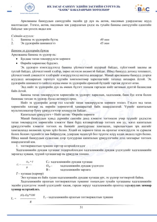 31
Арилжааны банкуудын санхүүгийн эцсийн үр дүн нь актив, пассивын удирдлагаас шууд
шалтгаалдаг. Тэгвэл, актив, пассивын зөв удирдлагын үндэс нь тухайн банкны санхүүгийн одоогийн
байдлыг зөв үнэлэх явдал юм
Сэдвийн агуулга:
1. Банкны эх үүсвэрийн бүтэц
2. Эх үүсвэрийн шинжилгээ
40 мин
45 мин
Банкны эх үүсвэрийн бүтэц
Арилжааны банкны эх үүсвэр нь:
 Бусдаас татан төвлөрүүлсэн хөрөнгө
 Өөрийн хөрөнгөөс бүрдэнэ.
Эх үүсвэрээ нэмэгдүүлэхэд банкны үйлчилгээний шуурхай байдал, гүйлгээний заалны ая
тухтай байдал, үйлчилгээний хэлбэр, төрөл ихээхэн нөлөөтэй байдаг. Иймд банкууд дотоод тохижилт,
үйлчилгээний дэвшилтэт хэлбэрийг нэвтрүүлэхэд нилээд анхаардаг. Манай арилжааны банкууд дээрхи
асуудалд анхаарахын зэрэгцээ хүүгийн хөнгөлөлтөөр харилцагчийг татахад анхаарах ёстой. Эх
үүсвэрийн шинжилгээ хийхэд юуны өмнө эх үүсвэрийн ерөнхий бүтцийг гаргаж дүгнэлт өгнө.
Энд нийт эх үүсвэрийн дүн нь өмнөх бүлэгт тооцож гаргасан нийт активын дүнтэй баланслаж
байх ёстой.
Банкны татан төвлөрүүлсэн хөрөнгийн эх үүсвэрт: харилцах, хадгаламж, банк бус нэгж болон
банкнаас татсан эх үүсвэр, бусад активууд орно.
Нийт эх үүсвэрийн дотор гол хэсгийг татан төвлөрүүлсэн хөрөнгө эзэлнэ. Гэхдээ энд татах
хөрөнгийн хязгаар нь өөрийн хөрөнгөтэй хамааралтай байх шаардлагатай. Үүнийг капиталын
мультипликатор буюу үржүүлэгчээр зохицуулж байдаг.
Капиталын үржүүлэгч = Нийт актив / Өөрийн хөрөнгө
Манай банкуудын хувьд дүрмийн сангийн доод хэмжээг тогтоосон учир түүнийг үндэслэн
татан төвлөрүүлэх хөрөнгийн хэмжээг банк бүрд ялгавартайгаар тоггоох юм уу, эсвэл капиталын
үржүүлэгчийн хэмжээг тогтоох нь банкийг дампуурлаас хамгаалах, харилцагчдын эрх ашгийг
хамгаалахад нөлөөлөх хүчин зүйл болно. Хэдий их хөрөнгө татах нь орлогыг нэмэгдүүлэх эх сурвалж
болох боловч түүнийгээ зөв байршуулж, удирдаж чадахгүй бол түүнээс илүү алдах явдалд хүрч болно.
Иймд манай банкуудын судалгаан дээр тулгуурлан капиталын үржүүлэгчийн дээд хязгаарыг тогтоох
шаардлагатай юм.
1. тогтворжилтын түвшин зэргээр илэрхийлэгддэг
Хадгаламжийн дундаж хугацааг тодорхойлохдоо хадгаламжийн дундаж үлдэгдлийг хадгаламжийн
зарлагад хувааж, түүний хугацаагаар нь үржүүлж тооцно.
Ct- хадгаламжийн дундаж хугацаа
Оср - хадгаламжийн дундаж үлдэгдэл
В - хадгаламжийн зарлага
Т - хугацаа (өдрөөр)
Энэ хугацаа их байх тусам хадгаламжийн дундаж хугацаа урт, эх үүсвэр тогтвортой байна.
Хадгаламжийн орлогын тогтворжилтын түвшинг тооцохдоо тухайн хугацааны хадгаламжийн
эцсийн үлдэгдлээс эхний үлдэгдлийг хасаж, гарсан зөрүүг хадгаламжийн орлогод харьцуулах замаар
хувиар илэрхийлнэ.
Үо - хадгаламжийн орлогын тогтворжилтын түвшин
Ocp * T
Ct = -------------
B
(Ok-Oh)*100
Yo = ----------------
R
 