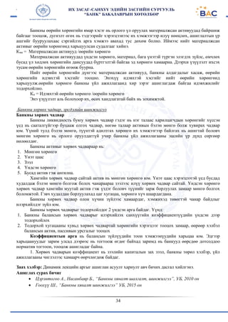 34
Банкны өөрийн хөрөнгийн ямар хэсэг нь орлого үл оруулах материалжсан активуудад байршиж
байгааг тооцож, дугнэлт өгөх нь тэдгээрийг хэрэгцээнээс их хэмжээгээр илуү нөөцлөх, ашиглалтын үр
ашгийг бууруулахаас сэргийлэх арга хэмжээ авахад тус дөхөм болно. Иймээс нийт материалжсан
активыг өөрийн хөрөнгөнд харьцуулсан судалгааг хийнэ.
Кма = Материалжсан активууд /өөрийн хөрөнгө
Материалжсан активуудад үндсэн хөрөнгө, материал, бага үнэтэй түргэн элэгдэх зүйлс, өмчлөх
бусад үл хөдлөх хөрөнгийн дансуудад бүртгэлтэй байгаа эд хөрөнгө хамаарна. Дээрхи үзүүлэлт ихсэх
тусам өөрийн хөрөнгийн өгөөж буурна.
Нийт өөрийн хөрөнгийн дүнгээс материалжсан активууд, банкны алдагдалыг хасаж, өөрийн
хөрөнгийн идэвхтэй хэсгийг тооцно. Энэхүү идэвхтэй хэсгийг нийт өөрийн хөрөнгөнд
харьцуулж.өөрийн хөрөнгө банкны үйл ажиллагаанд хир зэрэг ашиглагдаж байгаа идэвхжилийг
тодорхойлно.
Ки = Идэвхтэй өөрийн хөрөнгө /өөрийн хөрөнгө
Энэ үзүүлэлт аль болохоор их, өсөх хандлагатай байх нь зохимжтой.
Банкны хөрвөх чадвар, эрсдэлийн шинжилгээ
Банкны хөрвөх чадвар
Банкны ликвидность буюу хөрвөх чадвар гэдэг нь нэг талаас харилцагчдын хөрөнгийг хүссэн
үед нь сааталгүйгээр буцааж олгох чадвар, нөгөө талаар активын бэлэн мөнгө болж хувирах чадвар
юм. Үүний тулд бэлэн мөнгө, түүнтэй адилтгах хөрөнгө их хэмжээгээр байлгах нь ашигтай боловч
мөнгөн хөрөнгө нь орлого оруулдаггүй учир банкны үйл ажиллагааны эцсийн үр дүнд сөргөөр
нөлөөлдөг.
Банкны активыг хөрвөх чадвараар нь:
1. Мөнгөн хөрөнгө
2. Үнэт цаас
3. Зээл
4. Үндсэн хөрөнгө
5. Бусад актив гэж ангилна.
Хамгийн хөрвөх чадвар сайтай актив нь мөнгөн хөрөнгө юм. Үнэт цаас хэрэгцээтэй үед бусдад
худалдаж бэлэн мөнгө болгож болох чанараараа зээлээс илүү хөрвөх чадвар сайтай. Үндсэн хөрөнгө
хөрвөх чадвар хамгийн муутай актив гэж үздэг боловч түүнийг зарж борлуулах замаар мөнгө болгох
боломжтой. Гэвч худалдан борлуулахад цаг хугацаа, хөрөнгө хүч шаардагдана.
Банкны хөрвөх чадвар олон хүчин зүйлээс хамаардаг, хэмжихэд төвөгтэй чанар байдлыг
илэрхийлдэг зүйл юм.
Банкны хөрвөх чадварыг тодорхойлдог 2 үндсэн арга байдаг. Үүнд:
1. Банкны балансын хөрвөх чадварыг илэрхийлэх санхүүгийн коэффициентүүдийн үндсэн дээр
тодорхойлох
2. Тодорхой хугацааны хувьд хөрвөх чадвартай хөрөнгийн хэрэгцээг тооцох замаар, өөрөөр хэлбэл
балансын актив, пассивын урсгалыг тооцох
Коэффициентын арга нь балансын зүйлүүдийн тоон хэмжээнүудийн харьцаа юм. Эдгээр
харьцаануудыг зарим улсад дээрөэс нь тогтоож өгдөг байхад заримд нь банкууд өөрсдөө дотсоддоо
норматив тогтоон, тооцож ашигладаг байна.
1. Хөрвөх чадварын коэффициент нь зээлийн капиталын зах зээл, банкны төрөл хэлбэр, үйл
ажиллагааны чиглэлээс хамаарч өөрчлөгдөж байдаг.
Заах хэлбэр: Динамик лекцийн аргыг ашиглан асуулт хариулт авч бичих дасгал хийлгэнэ.
Ашиглах сурах бичиг
 Цэрэнтогоо А., Насанбаяр Б., “Банкны хяналт шалгалт, шинжилгээ”, УБ, 2010 он
 Гоохүү Ш., “Банкны хяналт шинжилгээ” УБ, 2015 он
 