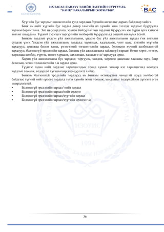 36
Хүүгийн бус зардлыг шинжлэхийн тулд зардлын бүтцийн ангиллыг дараах байдлаар хийнэ.
Банк нь нийт хүүгийн бус зардал дотор хамгийн их хувийн жин эзэлдэг зардлыг бууруулах
зарчим баримтлана. Энэ нь удирдлага, зохион байгуулалтын зардпыг бууруулах иж бүрэн арга хэмжээ
авахыг шаардана. Түүний зэрэгцээ торгуулийн төлбөрийг бууруулахад онцгой анхаарах ёстой.
Банкны зардлыг үндсэн үйл ажиллагааны, үндсэн бус үйл ажиллагааны зардал гэж ангилан
судалж үзнэ. Үндсэн үйл ажиллагааны зардалд: харилцах, хадгаламж, үнэт цаас, зээлийн хүүгийн
зардлууд, арилжаа болон ханш, үнэлгээний тэгшитгэлийн зардал, боловсон хүчний холбогдолтой
зардлууд, болзошгүй эрсдэлийн зардал, банкны үйл ажиллагаанд зайлшгүй гардаг/ бичиг хэрэг, тээвэр,
харилцаа холбоо, түрээс, мөнгө хураалт, цахилгаан, халаалт г.м/ зардлууд орно.
Харин үйл ажиллагааны бус зардалд: торгууль, хандив, хөрөнгө данснаас хассаны гарз, баяр
ёслолын, зочин төлөөлөгчийн г.м зардал орно.
Түүнээс гадна нийт зардлыг харилцагчдын тоонд хуваах замаар нэг харилцагчид ноогдох
зардлыг тооцож, тодорхой хугацаагаар харьцуулалт хийнэ.
Банкны болзошгүй эрсдэлийн зардлууд нь банкны активуудын чанартай шууд холбоотой
байдгаас түүний нийт орлого зардалд эзлэх хувийн жинг тооцож, хандлагыг тодорхойлон дүгнэлт өгөх
шаардлагатай.
• Болзошгүй эрсдэлийн зардал/ нийт зардал
• Болзошгүй эрсдэлийн зардал/нийт орлого
• Болзошгүй эрсдэлийн зардал/хүүгийн зардал
• Болзошгүй эрсдэлийн зардал/хүүгийн орлого г.м
 