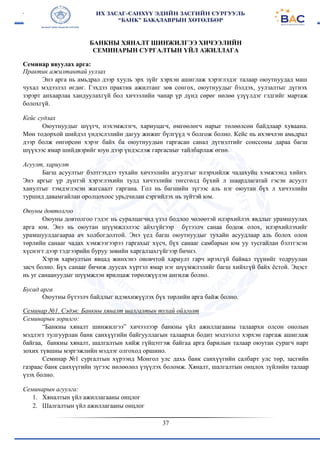 37
БАНКНЫ ХЯНАЛТ ШИНЖИЛГЭЭ ХИЧЭЭЛИЙН
СЕМИНАРЫН СУРГАЛТЫН ҮЙЛ АЖИЛЛАГА
Семинар явуулах арга:
Практик ажилтантай уулзах
Энэ арга нь амьдрал дээр хууль эрх зүйг хэрхэн ашиглаж хэрэглэдэг талаар оюутнуудад маш
чухал мэдээлэл өгдөг. Гэхдээ практик ажилтанг зөв сонгох, оюутнуудыг бэлдэх, уулзалтыг дүгнэх
зэрэрт анхаарлаа хандуулахгүй бол хичээлийн чанар үр дүнд сөрөг нөлөө үзүүлдэг гэдгийг мартаж
болохгүй.
Кейс судлах
Оюутнуудыг шүүгч, нэхэмжлэгч, хариуцагч, өмгөөлөгч нарыг төлөөлсөн байдлаар хуваана.
Мөн тодорхой шийдэл үндэслэлийн дагуу жижиг бүлгүүд ч болгож болно. Кейс нь ихэвчлэн амьдрал
дээр болж өнгөрсөн хэрэг байх ба оюутнуудын гаргасан санал дүгнэлтийг сонссоны дараа багш
шүүхээс ямар шийдвэрийг юун дээр үндэслэж гаргасныг тайлбарлаж өгнө.
Асуулт, хариулт
Багш асуултыг бэлтгэхдээ тухайн хичээлийн агуулгыг илэрхийлж чадахуйц хэмжээнд хийнэ.
Энэ аргыг үр дүнтэй хэрэглэхийн тулд хичээлийн төгсгөлд бүхий л шаардлагатай гэсэн асуулт
хаиултыг тэмдэглэсэн жагсаалт гаргана. Гол нь багшийн зүгээс аль нэг оюутан бүх л хичээлийн
туршид давамгайлан оролцохоос урьдчилан сэргийлэх нь зүйтэй юм.
Оюуны довтолгоо
Оюуны довтолгоо гэдэг нь суралцагчид үзэл бодлоо чөлөөтэй илэрхийлэх явдлыг урамшуулах
арга юм. Энэ нь оюутан шүүмжлэлээс айхгүйгээр бүтээлч санаа бодож олох, илэрхийлэхийг
урамшуулдагаараа ач холбогдолтой. Энэ үед багш оюутнуудыг тухайн асуудлаар аль болох олон
төрлийн санааг чадах хэмжээгээрээ гаргахыг хүсч, бүх санааг самбарын юм уу тусгайлан бэлтгэсэн
хүснэгт дээр тэдгээрийн буруу зөвийн харгалзахгүйгээр бичнэ.
Хэрэв хариултын явцад жинхэнэ оновчтой хариулт гарч ирэхгүй байвал түүнийг тодруулан
засч болно. Бүх санааг бичиж дуусах хүртэл ямар нэг шүүмжлэлийг багш хийхгүй байх ёстой. Эцэст
нь уг санаануудыг шүүмжлэн ярилцаж төрөлжүүлэн ангилж болно.
Бусад арга
Оюутны бүтээлч байдлыг идэвхижүүлэх бүх төрлийн арга байж болно.
Семинар №1. Сэдэв: Банкны хяналт шалгалтын тухай ойлголт
Семинарын зорилго:
“Банкны хяналт шинжилгээ” хичээлээр банкны үйл ажиллагааны талаархи олсон онолын
мэдлэгт тулгуурлан банк санхүүгийн байгууллагын талаархи бодит мэдээлэл хэрхэн гаргаж ашиглаж
байгаа, банкны хяналт, шалгалтын хийж гүйцэтгэж байгаа арга барилын талаар оюутан сурагч нарт
зохих түвшны мэргэжлийн мэдлэг олгоход оршино.
Семинар №1 сургалтын хүрээнд Монгол улс дахь банк санхүүгийн салбарт улс төр, засгийн
газраас банк санхүүгийн зүгээс нөлөөлөл үзүүлэх боломж. Хяналт, шалгалтын онцлох зүйлийн талаар
үзэх болно.
Семинарын агуулга:
1. Хяналтын үйл ажиллагааны онцлог
2. Шалгалтын үйл ажиллагааны онцлог
 