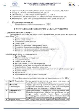 4
 Цэрэнтогоо А., Насанбаяр Б., “Банкны хяналт шалгалт, шинжилгээ”, УБ, 2010 он
 Гоохүү Ш., “Банкны хяналт шинжилгээ” УБ, 2015 он
 Моломжамц Д., “Санхүү мөнгө-зээлийн харилцаа” УБ, 2008 он
 ЦэрэнтогооА., Арилжааны банкны үйл ажиллагаанд хийх шинжилгээ УБ 2007
 Оюунцацрал З., “Банк, банк бус санхүүгийн байгууллагын аудит. УБ 2010 он
8. Нэмэлт унших материалууд:
 Шижирбаатар А., Банкны хяналт шалгалт УБ 2009
II ХЭСЭГ. ХИЧЭЭЛИЙН ХӨТӨЛБӨРИЙН АГУУЛГА, БҮРЭЛДЭХҮҮН
1. Хичээлийн сургалтын үр дүнгүүд:
Банкны хяналт шинжилгээ хичээлийг судалж дууссаны дараа оюутан дараах мэдлэгийг олж
авсан байна. Үүнд:
 Хяналт шалгалтын систем
 Банкны хяналт шалгалт
 Хөндлөнгийн хяналт, шалглат
 Дотоод аудит
 Банкны үйл ажиллагааг хянан шинжлэх систем
 Олон улсын банкны хяналтын Базелийн зарчим
 Банкны үйл ажиллагааны зохистой харьцааны шалгуур үзүүлэлт
 Банкны үйл ажиллагааны үр дүнгийн шинжилгээ
Мөн мэргэжлийн мэдлэгээс гадна оюутан бүр
 Бүтээлч байдал
 Мэдлэг болон мэдээллийг удирдах
 Асуудал шийдвэрлэх
 Уншиж ойлгох чадвар
 Бусадтай хамтарч ажиллах, багаар ажиллах
 Өөрийгөө, цаг хугацааг болон эрэмбүүдийг удирдах
 Өөрийгөө болон бусдыг манлайлан зоригжуулах
 Бие дааж олсон мэдээлэл шинжилж, хариулт нь дүгнэлт өгч, ёс зүйтэй шийдвэр гаргах
 Нээлттэй байдал
 Бусдыг ойлгох
 Суралцаж бие дааж нэмэлт мэдлэг олж сурах
Оюутан Банкны хяналт шинжилгээ хичээлээр олж авсан сургалтын үр дүн /CLOs/
S Specife -Тодорхойлох Оюутан сургалтын үр дүнгээс ямар мэдлэг олж авсан, юу
чаддаг болсоноо заадаг болсон байна.
M Measurable -
Хэмжигдэхүйц
Оюутны сургалтын үр дүнгийн мэдлэгийг сургалтын явцад
цуглуулсан 100 оноогоор хэмжих ба дээрх үнэлгээ нь оюутны
сургалтын явцад олж авсан мэдлэг тохирсон байна.
A Achievable -Хүрч
болохуйц
Хичээлийн багтаамж 24 цагийн лекц, 16 цагийн семинар нийт
40 цагийн онолын сургалт байх ба дээрх цагт багтаан оюутан
санхүү, эдийн засгийн болон бусад хичээлийн
хэрэглэгдэхүүнийг ашиглан лекц болон семинарын багштай
хамтран мэдлэг бий болгон сургалтын үр дүнд хүрсэн байна.
R Realistic -Бодит Банк санхүү эдийн засгийн харилцаанд оюутан болгон өдөр
 
