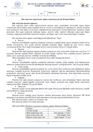 8
Нийт дүн 24
Нийт дүн
16
Бие даалтыг сургалтын явцад хамгаалуулах ба 20 оноо байна.
Бие даалтын ажлын зорилго:
Бие даалтын ажил хийж гүйцэтгэснээр оюутан лекц, семинарын хичээлийн явцад бүрэн
эзэмшээгүй зүйлээ бүрэн гүйцэд өөрийн болгох, мэдлэгээ гүнзгийрүүлэх, өргөжүүлэх, авъяас чадавхаа
нээн хөгжүүлэх, бие дааж сэтгэн бодох, өөрийнхөө үйл ажиллагааг зохион байгуулах, төлөвлөх, хянан
жолоодох, бие дааж оновчтой шийдвэр гаргах, дүгнэлт хийх, зөрчилт байдлаас гарах арга барил
эзэмших, хариуцлагатай байх, бусадтай хамтрах, цаг барих зэрэг олон талын арга барил эзэмших.
Бие даалтын ажил дараах хувилбаруудтай байж болно. Үүнд:
 Илтгэл
Оюутан хөтөлбөрийн хүрээнд сонирхож сонгосон сэдвийн дагуу эрдэм шинжилгээний илтгэл
бичиж хэлэлцүүлнэ. Хэд хэдэн оюутан хамтран судалгаа хийж, түүний үр дүнг илтгэл тавьж
хэлэлцүүлж болно. Илтгэлийг семинарын хичээл дээр хэлэлцэнэ. Илтгэл 5 хуудас байна.
 Шүүмж
Оюутан бие даан суралцах явцдаа уншиж судалсан нэг ном, өгүүллийг сонгон авч, агуулгыг 1-2
хуудсанд багтаан шүүмж бичнэ. Шүүмж нь өгсөн сэдийн хүрээнд ном, сэдвийн агуулга, шинэлэг
санаа, ололт дутагдал, дүгнэлт, тайлбар гэсэн бүтэцтэй байна.
Мөн семинарын хичээл дээр хэлэлцүүлсэн илтгэлийг шүүмжилж болно.
 Эссэ
Оюутан хөтөлбөрийн хүрээнд сонирхож сонгосон сэдвийн дагуу өөрийн үзэл баримтлалыг
шинжлэх ухааны үндэслэлтэйгээр тайлбарлаж, баталгаа дүгнэлт хэлбэрээр бичнэ. Эссэ 4 хуудас байна.
 Схем, загвар
Оюутан хөтөлбөрийн хүрээнд судалсан нэг сэдэв сонгон авч, холбогдох ном материалыг бүрэн
ашиглаж, сэдвийн агуулгыг бүдүүвчлэн хүснэгтлэх, зураглах зэргээр ерөнхийлөн ойлгомжтойгоор
илэрхийлнэ. Ингэхдээ ватум цаас болон Powerpoint программ ашиглана. Ном бүтээлийн агуулгыг
бүрэн илэрхийлсэн байх ёстой.
 Реферат
Оюутан бие даах ажлын сэдвүүдээс сонгон авч холбогдох ном материалыг бүрэн ашиглаж,
сэдвийн агуулгыг гарган өөрийн дүгнэлтийг өгнө. Таваас доошгүй ном, сурах бичиг ашигласан,
харьцуулсан байх. Реферат 5-8 хуудас байна.
 Орчуулга
Оюутан гадаад хэлээр ашиглаж байгаа ном сурах бичгүүдээс багшийн санал болгосон сэдвийг
сонгон Монгол хэлрүү орчуулна.
 Бодлого
Оюутан үзсэн сэдвийн дагуу бодлого зохиож аргачлалын дагуу бодох. Бодлогыг MS Word
программ дээр шивих мөн MS Power point программ дээр дүрс оруулан presentation бэлдэх.
Бие даалтын ажлыг гүйцэтгэх хугацаа:1 сар
Бие даалтын гүйцэтгэлд тавих шалгуур:
Microsoft Office Word-ын хуудасны тохиргоо дараах байдалтай байна.
Хэмжээ А4
Үсгийн өндөр 12pt
Мөр хоорондын зай /line spacing/ 1.5 line
Зүүн талаас авах зай /left margin/ 3cm
Баруун талаас авах зай /right margin/ 1.5 cm
 