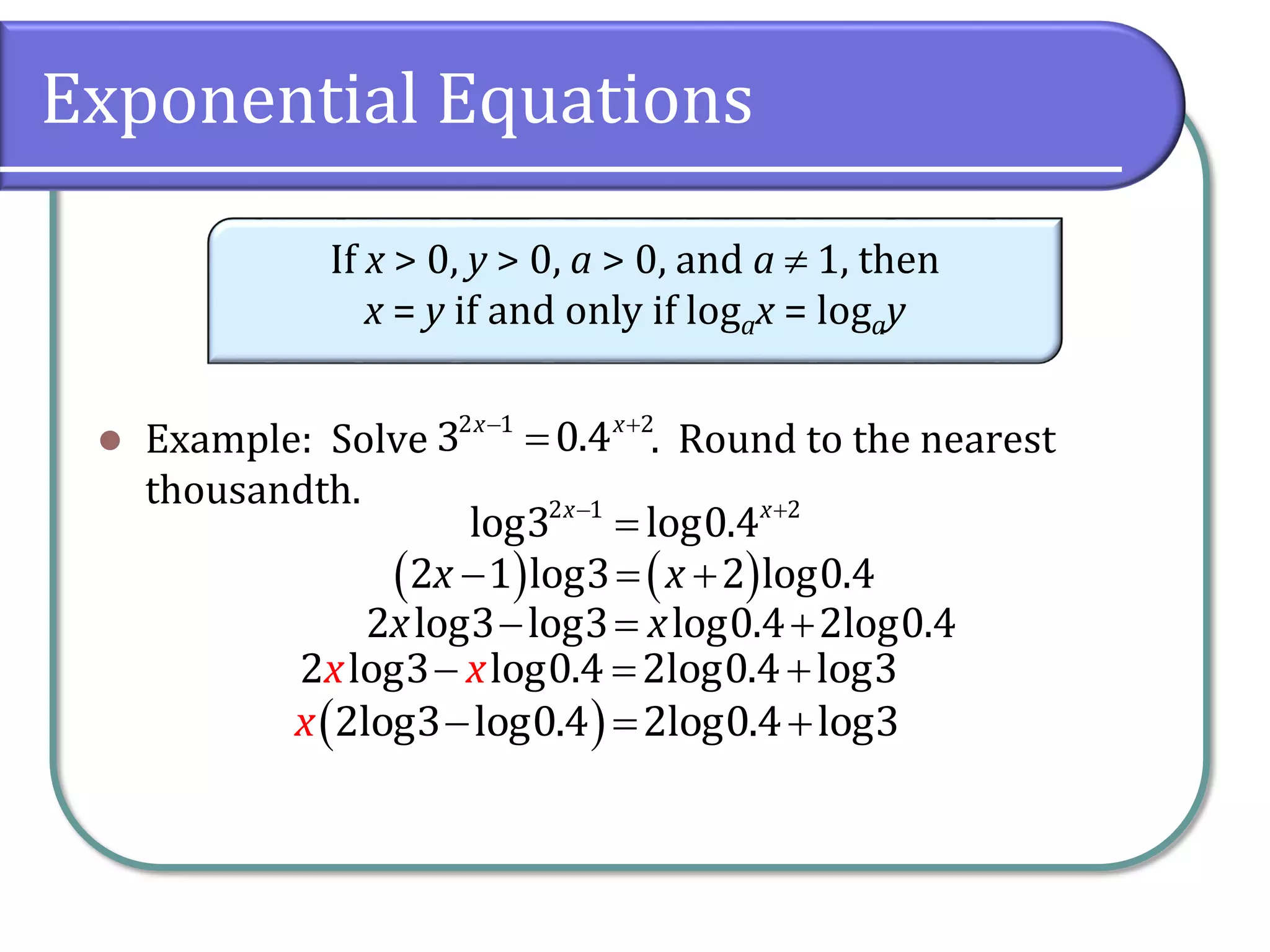 Exponential Equations
 Example: Solve . Round to the nearest
thousandth.
If x > 0, y > 0, a > 0, and a  1, then
x = y if and only if logax = logay
 

2 1 2
3 0.4
x x
 

2 1 2
log3 log0.4
x x
   
  
2 1 log3 2 log0.4
x x
  
2 log3 log3 log0.4 2log0.4
x x
 
  
2log3 log0.4 2log0.4 log3
x
  
2 log3 log0.4 2log0.4 log3
x x
 