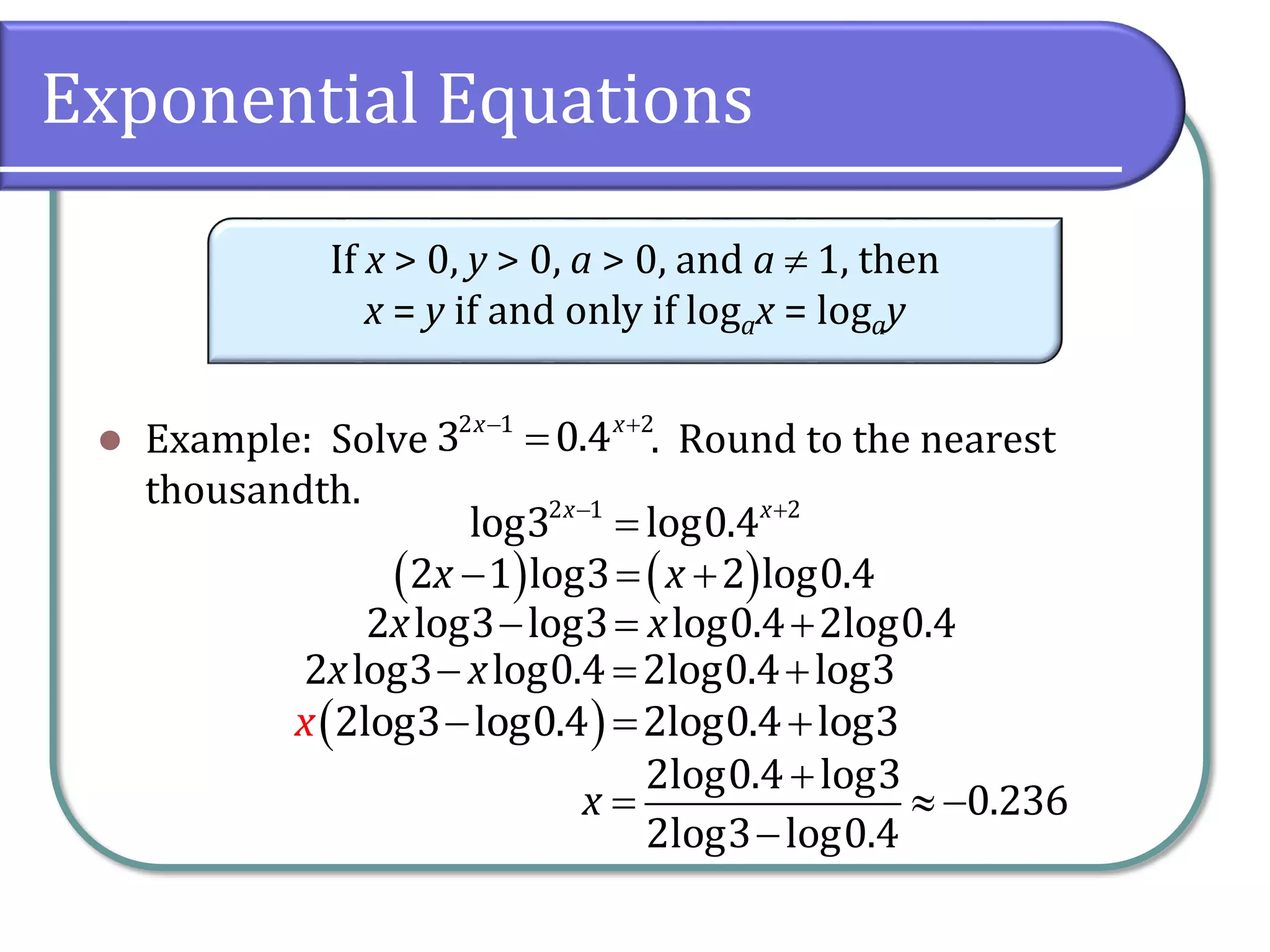 Exponential Equations
 Example: Solve . Round to the nearest
thousandth.
If x > 0, y > 0, a > 0, and a  1, then
x = y if and only if logax = logay
 

2 1 2
3 0.4
x x
 

2 1 2
log3 log0.4
x x
   
  
2 1 log3 2 log0.4
x x
  
2 log3 log3 log0.4 2log0.4
x x
 
  
2log3 log0.4 2log0.4 log3
x
  
2 log3 log0.4 2log0.4 log3
x x

  

2log0.4 log3
0.236
2log3 log0.4
x
 