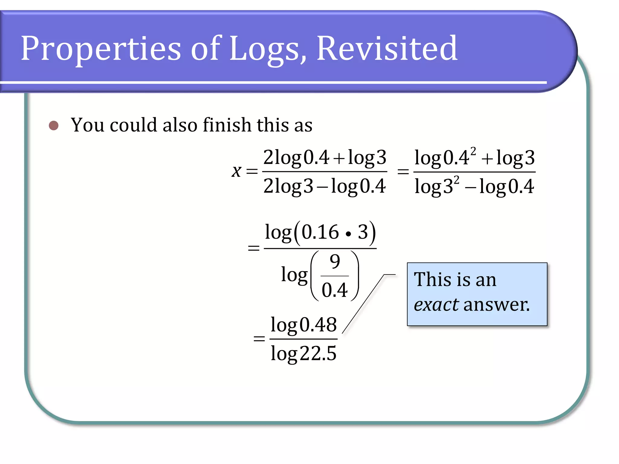 Properties of Logs, Revisited
 You could also finish this as



2log0.4 log3
2log3 log0.4
x



2
2
log0.4 log3
log3 log0.4
 

 
 
 
log 0.16 3
9
log
0.4

log0.48
log22.5
This is an
exact answer.
 