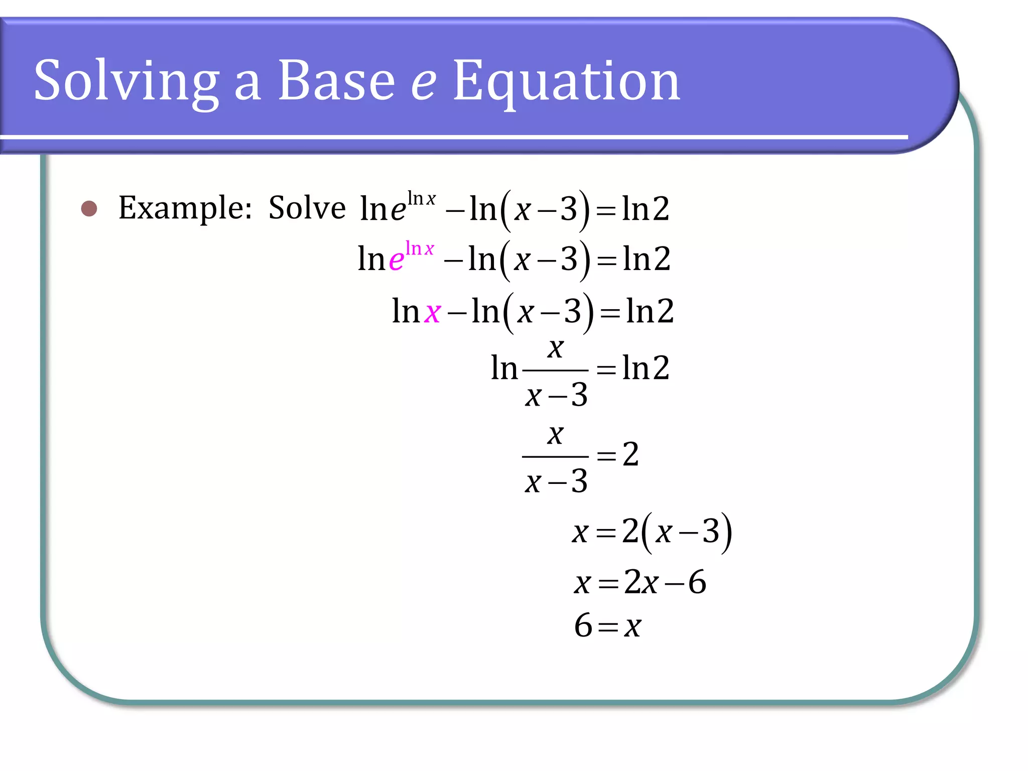 Solving a Base e Equation
 Example: Solve  
ln
ln ln 3 ln2
x
e x
  
 
  
ln ln 3 ln2
x
x
 
  
ln
ln ln 3 ln2
x
x
e
ln ln2
3
x
x


2
3
x
x


2 6
x x
 
6 x

 
 
2 3
x x
 