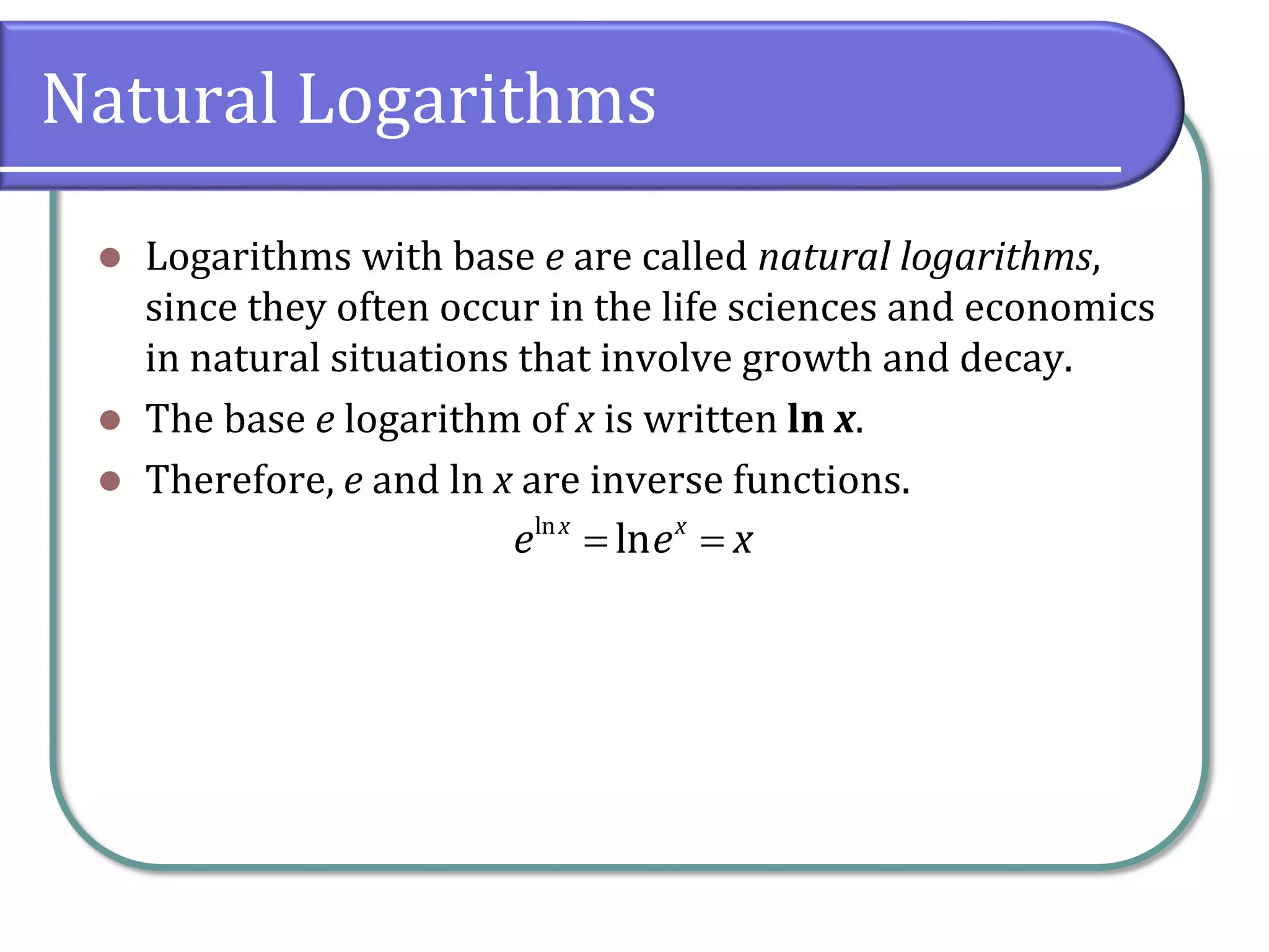 Natural Logarithms
 Logarithms with base e are called natural logarithms,
since they often occur in the life sciences and economics
in natural situations that involve growth and decay.
 The base e logarithm of x is written ln x.
 Therefore, e and ln x are inverse functions.
ln
ln
x x
e e x
 
 