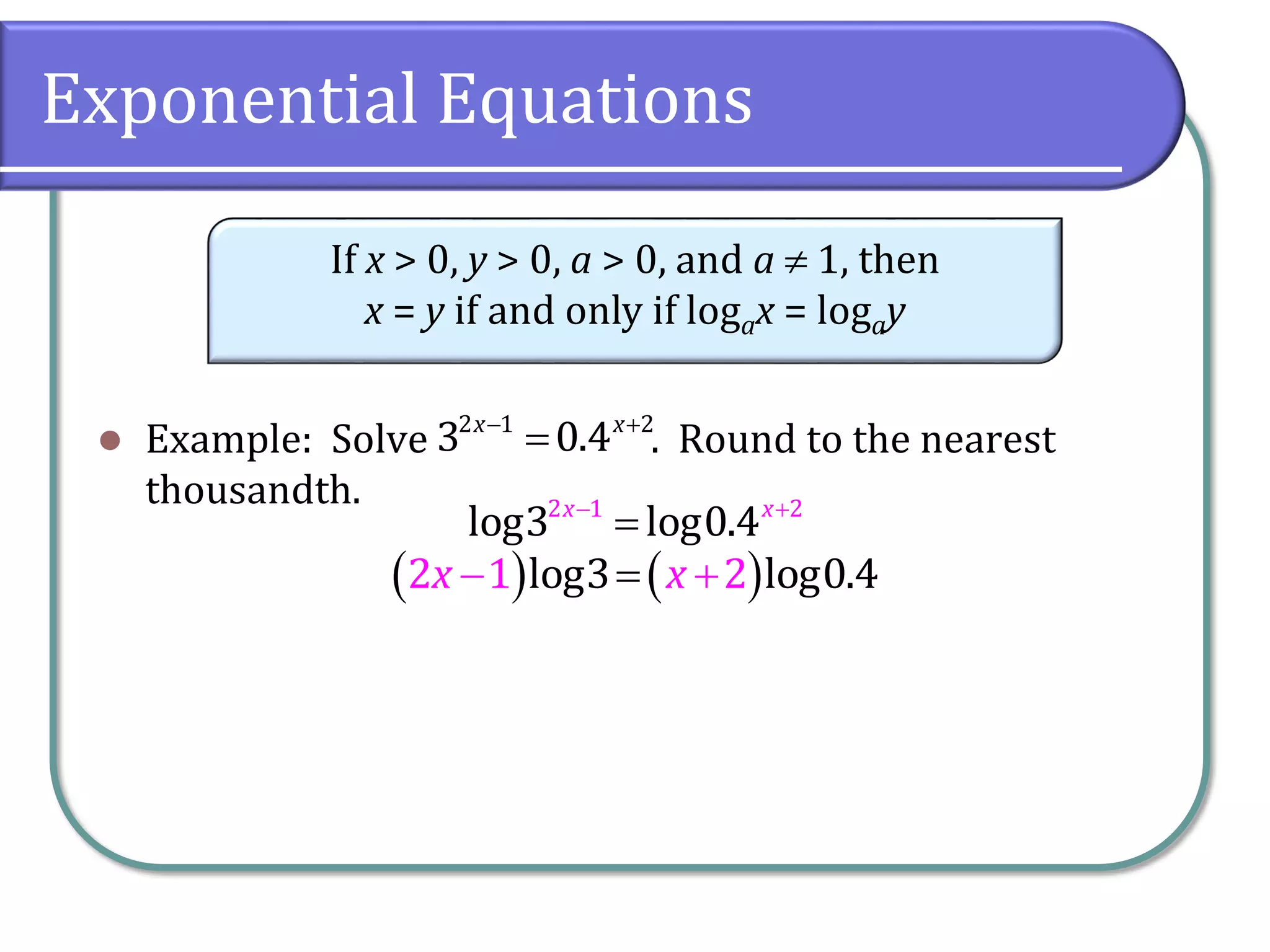 Exponential Equations
 Example: Solve . Round to the nearest
thousandth.
If x > 0, y > 0, a > 0, and a  1, then
x = y if and only if logax = logay
 

2 1 2
3 0.4
x x
 

2 1 2
log3 log0.4
x x
   

 
2 1 2
log3 log0.4
x x
 