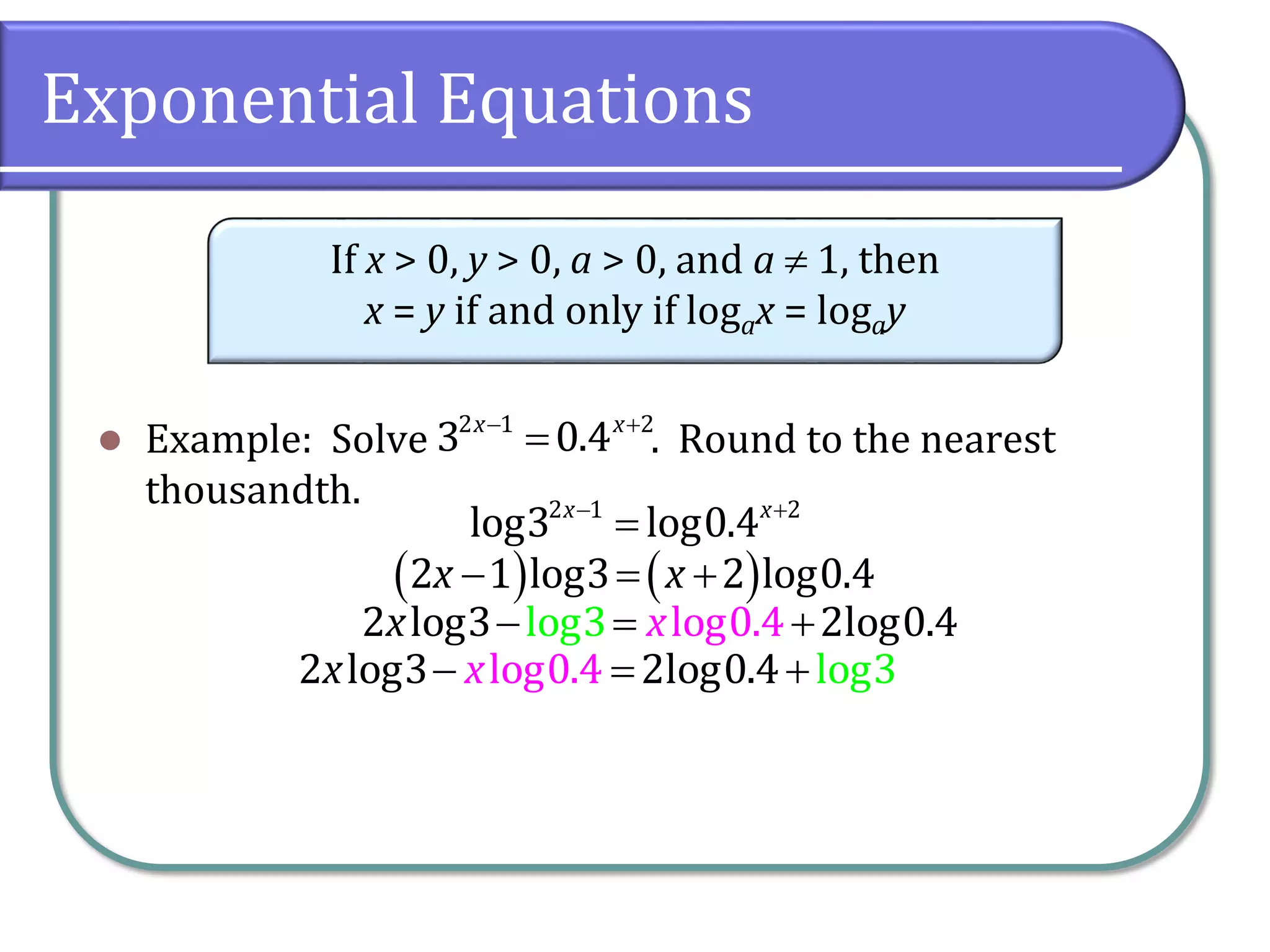 Exponential Equations
 Example: Solve . Round to the nearest
thousandth.
If x > 0, y > 0, a > 0, and a  1, then
x = y if and only if logax = logay
 

2 1 2
3 0.4
x x
 

2 1 2
log3 log0.4
x x
   
  
2 1 log3 2 log0.4
x x
  
log0.
l 4
og3
2 log3 2log0.4
x x
  
log0.4
2 log3 2log g
0.4 lo 3
x x
 