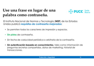 Protección y Seguridad 10
Use una frase en lugar de una
palabra como contraseña.
El Instituto Nacional de Normas y Tecnología (NIST) de los Estados
Unidos publicó requisitos de contraseña mejorados:
• Se permiten todos los caracteres de impresión y espacios.
• Sin pistas de contraseña.
• Sin fecha de caducidad periódica o arbitraria de la contraseña.
• Sin autenticación basada en conocimientos, tales como información de
preguntas secretas compartidas, datos de marketing, historial de
transacciones.
 