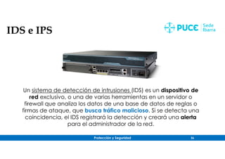 Protección y Seguridad 56
IDS e IPS
Un sistema de detección de intrusiones (IDS) es un dispositivo de
red exclusivo, o una de varias herramientas en un servidor o
firewall que analiza los datos de una base de datos de reglas o
firmas de ataque, que busca tráfico malicioso. Si se detecta una
coincidencia, el IDS registrará la detección y creará una alerta
para el administrador de la red.
 