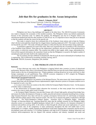 Volume 3, Issue VII, July 2020 | 9
e-ISSN : 2620 3502
p-ISSN : 2615 3785
International Journal on Integrated Education
Job that fits for graduates in the Asean integration
Glenn L. Velmonte, Ph.D.1
1
Associate Professor, Cebu Normal University, Cebu City, Philippines
Email: velmonteg@cnu.edu.ph
https://orcid.org/0000-0002-0145-7809
ABSTRACT
Philippines now faces a big challenge with regards to the labor force. The ASEAN Economic Community
was made to integrate the economies of the member-countries. The Philippines before was behind academically
because of the curriculum used. To address the problem, the Philippines uses the K-12 Program which is an
international standard and what the other members of ASEAN use. So, it is important to know what jobs are in-demand
so that the students will take the course for the specific job.
This study is aimed to know the in-demand jobs of the Southeast Asian nations and to help the Filipinos
what’s the best career path they should take for a bigger chance of getting employed in 2017. This study is only limited
not beyond the year 2017. This study will help job-seekers to what jobs they have the best chance being employed.
A quantitative approach was used in this study. Data were acquired from the 10 members of the Association
of the Southeast Asian Nations. Those data are the employment, enrolment, and survival rate of the professionals in
each country, in which the countries differ. The countries also differ in their supply, skills, wages, and productivity.
From all the acquired information, the researchers found out that the Philippines is second in the highest number of
unemployed youth and ranks fourth in the employment rate.
The 10 countries also have different in-demand jobs. But all in all, the most in-demand job in Southeast Asia
is engineering. This is followed by accounting, teaching, nursing, and IT.
Keywords: ASEAN, Economic, Integration, jobs, demand
1. THE PROBLEM AND ITS SCOPE
Rationale
A keen observant may notice why Philippines is lagging behind other countries in terms of educational
performance. Because of this, there is job mismatch where education does not meet the need of labor market/industries,
which results to the rise of unemployment rate. Filipino graduates working abroad are not at par with local or other
foreign counterparts on job qualification. Thus, ASEAN economic integration in 2015 compels the Philippine
educational qualification to aim for global comparability.
Theoretical-Conceptual Framework
The ASEAN integration is an imitation of the Bologna Process. The same reason why Asean integration was
created. Recall that with the Bologna Process implementation, higher education systems in European countries are to
be organized in such a way that:
a. it is easy to move from one country to the other (within the European Higher Education Area) – for the purpose
of further study or employment;
b. the attractiveness of European higher education has increased, so that many people from non-European
countries also come to study and/or work in Europe;
c. the European Higher Education Area provides Europe with a broad, high-quality advanced knowledge base,
and ensures the further development of Europe as a stable, peaceful and tolerant community benefiting from a cutting-
edge European Research Area; there will also be a greater convergence between the U.S. and Europe as European
higher education adopts aspects of the American system. The only way to measure the quality of education is through
its outcome. The Policy-Standard to Enhance Quality Assurance (QA) in Philippine Higher Education
Through an Outcomes-Based and Typology-Based QA states that the multiple missions for the Philippine higher
education system is to produce thoughtful graduates imbued with 1) values reﬂective of a humanist orientation 2)
analytical and problem solving skills; 3) the ability to think through the ethical and social implications of a given
course of action; and, 4) the competency to learn continuously throughout life that will enable them to live
meaningfully in a complex, rapidly changing and globalized world while engaging their community and the nation’s
development issues and concerns; 5) To produce graduates with high levels of academic, thinking, behavioral, and
technical skills/competencies that are aligned with national academic and industry standards and needs and
 