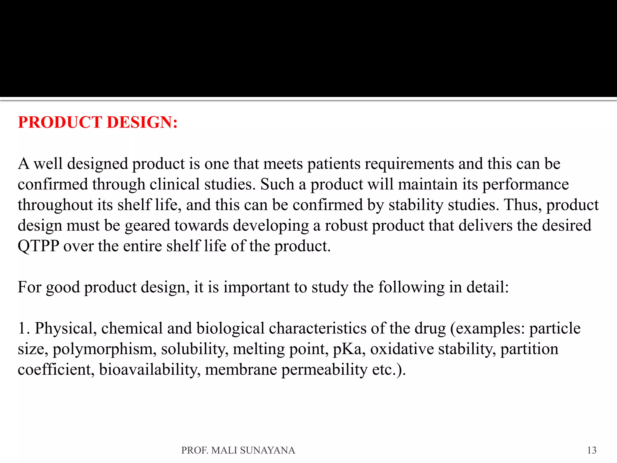 PRODUCT DESIGN:
A well designed product is one that meets patients requirements and this can be
confirmed through clinical studies. Such a product will maintain its performance
throughout its shelf life, and this can be confirmed by stability studies. Thus, product
design must be geared towards developing a robust product that delivers the desired
QTPP over the entire shelf life of the product.
For good product design, it is important to study the following in detail:
1. Physical, chemical and biological characteristics of the drug (examples: particle
size, polymorphism, solubility, melting point, pKa, oxidative stability, partition
coefficient, bioavailability, membrane permeability etc.).
13
PROF. MALI SUNAYANA
 