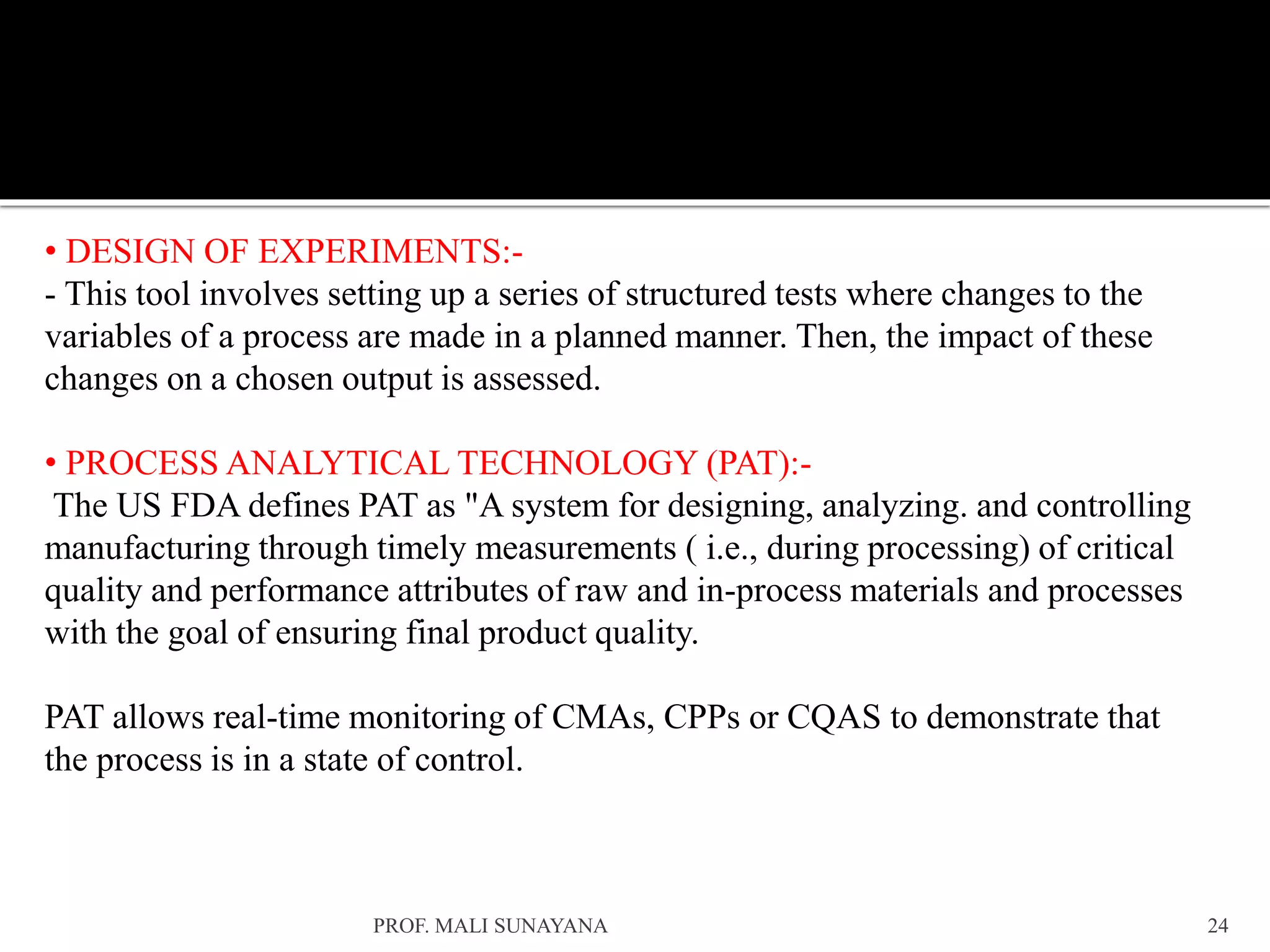 • DESIGN OF EXPERIMENTS:-
- This tool involves setting up a series of structured tests where changes to the
variables of a process are made in a planned manner. Then, the impact of these
changes on a chosen output is assessed.
• PROCESS ANALYTICAL TECHNOLOGY (PAT):-
The US FDA defines PAT as "A system for designing, analyzing. and controlling
manufacturing through timely measurements ( i.e., during processing) of critical
quality and performance attributes of raw and in-process materials and processes
with the goal of ensuring final product quality.
PAT allows real-time monitoring of CMAs, CPPs or CQAS to demonstrate that
the process is in a state of control.
24
PROF. MALI SUNAYANA
 