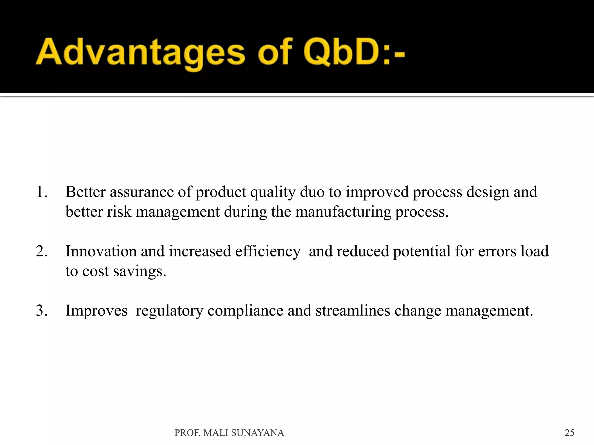 1. Better assurance of product quality duo to improved process design and
better risk management during the manufacturing process.
2. Innovation and increased efficiency and reduced potential for errors load
to cost savings.
3. Improves regulatory compliance and streamlines change management.
25
PROF. MALI SUNAYANA
 