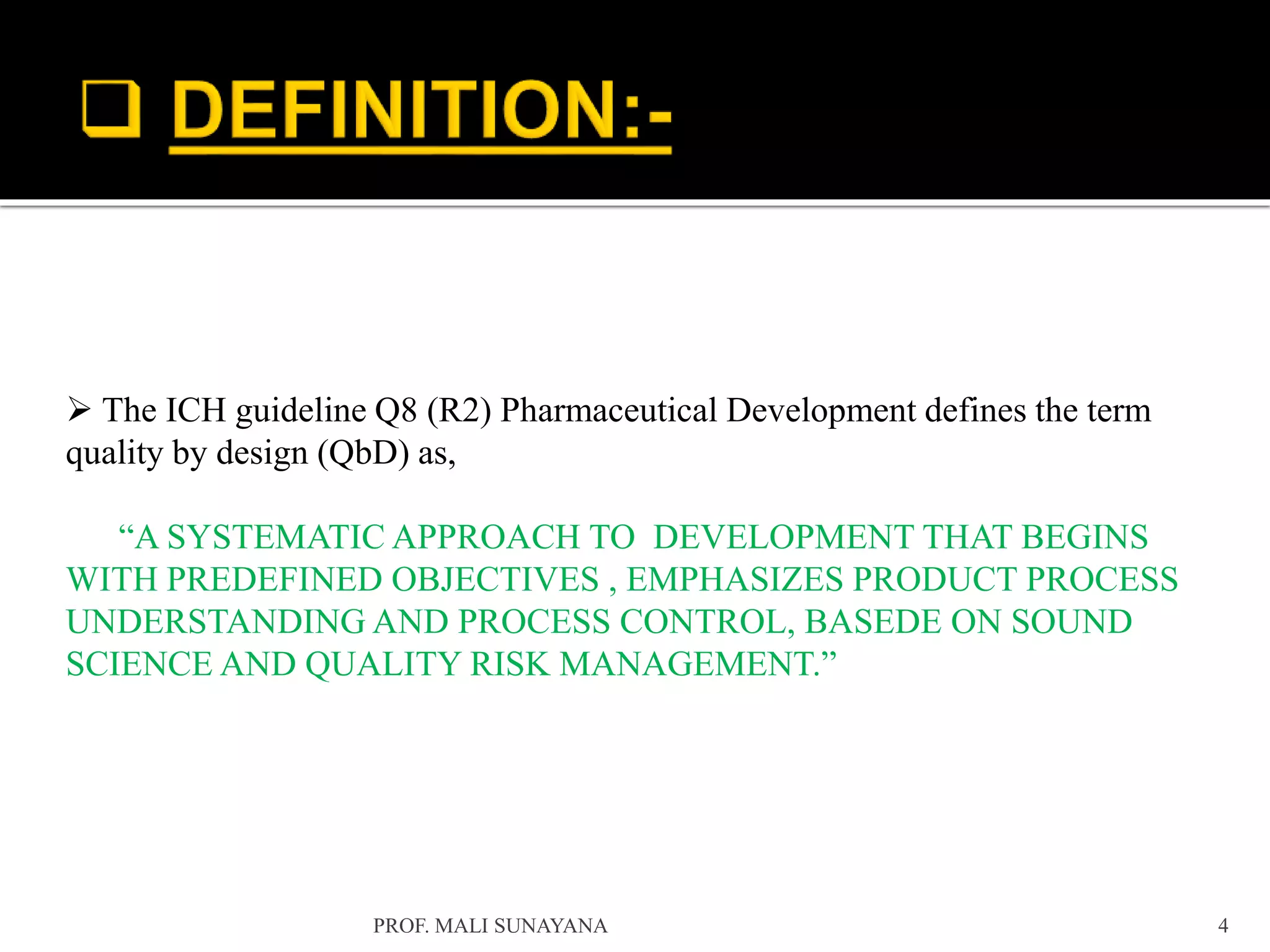  The ICH guideline Q8 (R2) Pharmaceutical Development defines the term
quality by design (QbD) as,
“A SYSTEMATIC APPROACH TO DEVELOPMENT THAT BEGINS
WITH PREDEFINED OBJECTIVES , EMPHASIZES PRODUCT PROCESS
UNDERSTANDING AND PROCESS CONTROL, BASEDE ON SOUND
SCIENCE AND QUALITY RISK MANAGEMENT.”
4
PROF. MALI SUNAYANA
 