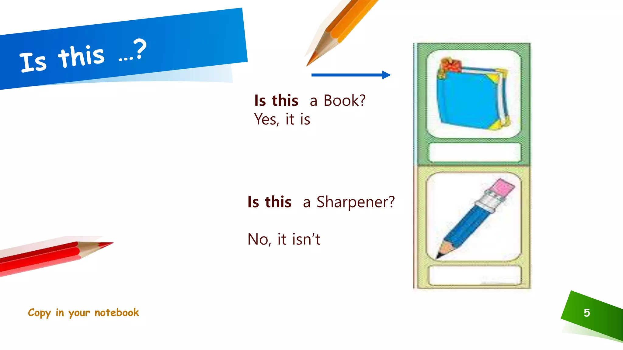 5
Is this a Book?
Yes, it is
Is this a Sharpener?
No, it isn’t
Copy in your notebook
 
