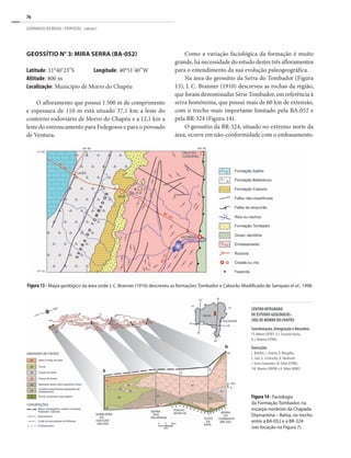 76
GEOPARQUES DO BRASIL / PROPOSTAS · volume I
GEOSSÍTIO N° 3: MIRA SERRA (BA-052)
Latitude: 11°40’23”S	 Longitude: 40°51’40”W
Altitude: 800 m
Localização: Município de Morro do Chapéu
O afloramento que possui 1.500 m de comprimento
e espessura de 110 m está situado 37,1 km a leste do
contorno rodoviário de Morro do Chapéu e a 12,1 km a
leste do entroncamento para Fedegosos e para o povoado
de Ventura.
Como a variação faciológica da formação é muito
grande, há necessidade do estudo destes três afloramentos
para o entendimento da sua evolução paleogeográfica.
Na área do geossítio da Serra do Tombador (Figura
13), J. C. Branner (1910) descreveu as rochas da região,
que foram denominadas Série Tombador, em referência à
serra homônima, que possui mais de 60 km de extensão,
com o trecho mais importante limitado pela BA-052 e
pela BR-324 (Figura 14).
O geossítio da BR-324, situado no extremo norte da
área, ocorre em não-conformidade com o embasamento.
Figura 13 - Mapa geológico da área onde J. C. Branner (1910) descreveu as formações Tombador e Caboclo. Modificado de Sampaio et al., 1998.
Figura14- Faciologia
da Formação Tombador, na
escarpa nordeste da Chapada
Diamantina – Bahia, no trecho
entre a BA-052 e a BR-324
(ver locação na Figura 7).
CENTRO INTEGRADO
DE ESTUDOS GEOLÓGICOS -
CIEG DE MORRO DO CHAPÉU
Coordenação, Integração e Desenho:
F.F. Alkmin (UFOP), A.J. Dourado Rocha,
A.J. Pedreira (CPRM).
Execução:
L. Bomfim, J. Heleno, R. Margalho,
E. Sato, G. Scislewsky, A.Takahashi,
J.Torres Guimarães, M.Tuller (CPRM),
J.M. Moreira (DNPM) e A. Rúbio (MMV).
 