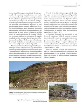 77
GEOPARQUE MORRO DO CHAPÉU (BA)
Na base do perfil há pequena manifestação fluvial, repre-
sentada pela ocorrência de conglomerado, com 1m de
espessura, com clastos de quartzitos verdes, provenientes
daserradeJacobina,epelapresençadeumasigmóidevista
em corte transversal (Figura 15). No intervalo estratigra-
ficamente superior, há predomínio dos processos eólicos,
com presença de dunas e interdunas (Figura 16). Na parte
intermediária do perfil os conjuntos de estratificação cru-
zada estão truncados por planos horizontais, provocados
por tempestades que erodiram os depósitos arenosos, até
atingir o nível do lençol freático. No topo do perfil há
registro da transgressão marinha da formação Caboclo
com presença de argilitos com intercalações de delgadas
camadas de arenito, estruturas de contração e estratifica-
ção wavy e linsen (Figura 17). Os arenitos eólicos do topo
da Formação Tombador, são explotados comercialmente
com o nome de “Quartzito Jacobina” (Figura 18).
Na serra das Palmeiras afloram conglomerados depo-
sitados por sistemas de leques aluviais, cuja distribuição é
controlada pela paleotopografia do embasamento (Figura
19), sobrepostos por arenitos fluviais. Na parte superior do
perfil ocorre espesso intervalo com arenitos eólicos, com
registro de dunas e interdunas, que apresentam bimodali-
dade e estratificação cruzada de grande porte (Figura 20).
O perfil da BA-052, próximo ao povoado de Mira
Serra, que ocorre sobre o embasamento (Figura 21),
inicia com inunditos e arenitos fluviais, sobre os quais
ocorre um espesso intervalo com depósitos eólicos
intercalados com registros fluviais, com caráter erosivo e
presença de superfícies de deflação (Figura 22). No topo
do perfil há registro de uma transgressão marinha, com
sedimentação de caráter transicional, resultante da inte-
ração do sistema fluvial entrelaçado com o mar, gerando
retrabalhamento na sua parte distal por correntes de
marés (Lopes & Daitx, 1987).
A Formação Tombador é o testemunho de um
deserto de mais de um bilhão de anos, perfeitamente
preservado, onde podem ser examinados os processos
que levaram a sua formação: o aplainamento parcial
do embasamento, a direção e o registro sedimentar dos
sistemas de leques aluvial, fluvial e eólico, as variações
do nível do lençol freático, e a sua invasão final pelo mar
(Pedreira & Rocha, 2002).
Esses três geossítios estão em bom estado de con-
servação. Entretanto existem ameaças à preservação dos
geossítios da BR-324 e da serra das Palmeiras, relacio-
nadas com garimpos de pedra ornamental nos arenitos
eólicos (Figura 18).
Figura 15 - Não-Conformidade entre a Formação Tombador e o embasamento
(seta). Foto: Antonio J. Dourado Rocha.
Figura 16 - Estratificação cruzada de grande porte, próximo ao
topo da Formação Tombador.
 