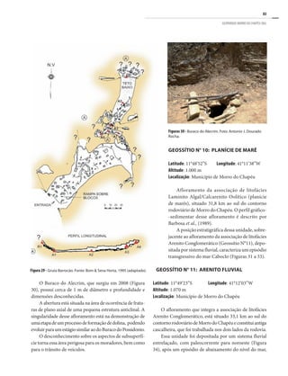 83
GEOPARQUE MORRO DO CHAPÉU (BA)
O Buraco do Alecrim, que surgiu em 2008 (Figura
30), possui cerca de 1 m de diâmetro e profundidade e
dimensões desconhecidas.
A abertura está situada na área de ocorrência de fratu-
ras de plano axial de uma pequena estrutura anticlinal. A
singularidade desse afloramento está na demonstração de
umaetapadeumprocessodeformaçãodedolina, podendo
evoluirparaumestágiosimilaraodoBuracodoPossidonio.
O desconhecimento sobre os aspectos de subsuperfí-
cie torna essa área perigosa para os moradores, bem como
para o trânsito de veículos.
GEOSSÍTIO N° 10: PLANÍCIE DE MARÉ
Latitude: 11°48’52”S	 Longitude: 41°11’38”W
Altitude: 1.000 m
Localização: Município de Morro do Chapéu
Afloramento da associação de litofácies
Laminito Algal/Calcarenito Oolítico (planície
de marés), situado 31,8 km ao sul do contorno
rodoviário de Morro do Chapéu. O perfil gráfico-
-sedimentar desse afloramento é descrito por
Barbosa et al., (1989).
A posição estratigráfica dessa unidade, sobre-
jacente ao afloramento da associação de litofácies
Arenito Conglomerático (Geossítio N°11), depo-
sitada por sistema fluvial, caracteriza um episódio
transgressivo do mar Caboclo (Figuras 31 a 33).
GEOSSÍTIO N° 11: ARENITO FLUVIAL
Latitude: 11°49’23”S	 Longitude: 41°12’03”W
Altitude: 1.070 m
Localização: Município de Morro do Chapéu
O afloramento que integra a associação de litofácies
Arenito Conglomerático, está situado 33,1 km ao sul do
contornorodoviáriodeMorrodoChapéueconstituiantiga
cascalheira, que foi trabalhada nos dois lados da rodovia.
Essa unidade foi depositada por um sistema fluvial
entrelaçado, com paleocorrente para noroeste (Figura
34), após um episódio de abaixamento do nível do mar,
Figura 29 - Gruta Barrocão. Fonte: Bom & Sena Horta, 1995 (adaptado).
Figuras 30 - Buraco do Alecrim. Foto: Antonio J. Dourado
Rocha.
 