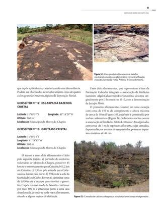 85
GEOPARQUE MORRO DO CHAPÉU (BA)
Figura 34 - Vista geral do afloramento e detalhe
mostrando arenito conglomerático com estratificação
cruzada acanalada. Fotos: Antonio J. Dourado Rocha.
que expôs a plataforma, caracterizando uma discordância.
Podem ser observados neste afloramento cerca de quatro
ciclos granodecrescente, típicos de deposição fluvial.
GEOSSÍTIO N° 12: ESCARPA NA FAZENDA
CRISTAL
Latitude: 11°49’37”S	 Longitude: 41°18’29”W
Altitude: 960 m
Localização: Município de Morro do Chapéu
GEOSSÍTIO N° 13: GRUTA DO CRISTAL
Latitude: 11°49’14”S
Longitude: 41°18’45”W
Altitude: 960 m
Localização: Município de Morro do Chapéu
O acesso a esses dois afloramentos é feito
pelo seguinte trajeto: a) partindo do contorno
rodoviário de Morro do Chapéu, percorrer 45
kmatéoentroncamentoparaCatuaba;b)1,2km
até Catuaba; c) 1,5 km pela estrada para Cafar-
naumedobrarparanorte;d)2,9kmatéasededa
fazendadeJoséCarlosFerraz;e)caminharcerca
de 1.000 m até a escarpa que constitui o geossí-
tio; f) após retorno à sede da fazenda, continuar
por mais 600 m e estacionar junto a uma casa
abandonada,deondesepodeveroafloramento,
situado a alguns metros de distância.
Esses dois afloramentos, que representam a base da
Formação Caboclo, integram a associação de litofácies
Laminito Algal/Calcarenito/Estromatólito, descrita ori-
ginalmente por J. Branner em 1910, com a denominação
de Jacuípe Flints.
O primeiro afloramento consiste em uma escarpa
com cerca de 150 m de comprimento e altura máxima
de cerca de 10 m (Figura 35), cuja base é constituída por
rochas carbonáticas (Figura 36). Sobre estas rochas ocorre
a associação de litofácies Siltito Lenticular Amalgamado,
com cerca de 7 m de espessura aflorante, cujas camadas,
depositadas por eventos de tempestades, possuem espes-
sura máxima de 40 cm.
Figuras35- Camadasdecalcáriosobrepostasporsiltitoslenticularesamalgamados.
 