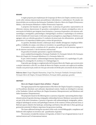 61
GEOPARQUE MORRO DO CHAPÉU (BA)
RESUMO
A região proposta para implantação do Geoparque de Morro do Chapéu constitui uma área-
escola sobre sistemas deposicionais precambrianos (siliciclásticos e carbonáticos). Os estudos são
desenvolvidos em ocorrências das formações Tombador, Caboclo e Morro do Chapéu (Proterozoico
Médio), e das formações Bebedouro e Salitre (Proterozoico Superior).
A proposta está baseada nos seguintes fatos: a) presença de geossítios representativos de
diferentes sistemas deposicionais; b) geossítios contemplando as relações estratigráficas entre as
associações de litofácies que integram essas formações; c) presença de geossítios com interesse sedi-
mentológico, estratigráfico, paleontológico, hidrogeológico, tectônico e espeleológico; d) existência
de três Unidades de Conservação; e) relevantes aspectos paisagísticos, arqueológicos e históricos, que
agregam valor aos referidos geossítios; f) condições de preservação dos afloramentos; g) potencial
geoturístico e h) importância didática para o ensino das geociências.
As questões abordadas durante a elaboração desse trabalho abrangeram compilação biblio-
gráfica e trabalhos de campo, com ênfase no inventário e na quantificação dos geossítios.
O inventário revelou a existência de 24 geossítios, dos quais 15 são de interesse regional, 6
são de interesse nacional e 3 são de interesse internacional.
Os geossítios levantados apresentam a seguinte distribuição:
a) por unidade litoestratigráfica: Formação Tombador (3), Formação Caboclo (10), Formação
Morro do Chapéu (6), Formação Bebedouro (1) e Formação Salitre (4).
b) por critério temático: sedimentologia/sistemas deposicionais (11), espeleologia (5), pale-
ontologia (3), estratigrafia (3), tectônica (1) e hidrogeologia (1).
O geossítio que abrange os conglomerados da Formação Morro do Chapéu, que ocorrem entre
a estação rodoviária e a BA-052, na cidade de Morro do Chapéu, necessita com urgência de medidas
visando a sua preservação, tendo em vista que está sendo envolvido pelo crescimento da área urbana.
Palavras-chave: Grupo Chapada Diamantina, Grupo Una, Formação Tombador, Formação Caboclo,
Formação Morro do Chapéu, Formação Bebedouro, Formação Salitre, geoparque, geossítio.
ABSTRACT
Morro do Chapéu Geopark (State of Bahia) – Proposal
TheregionproposedfortheimplementationoftheMorrodoChapéuGeoparkisatraining-area
on Precambrian siliciclastic and carbonatic depositional systems. Studies are developed in outcrops
of the Tombador, Caboclo and Morro do Chapéu formations (Mesoproterozoic) and Bebedouro and
Salitre formations (Neoproterozoic).
The proposal is based on the following facts: a) presence of geosites representing distinct depo-
sitionalsystems;b)geositesshowing stratigraphicrelationshipsbetween lithofacies’associationswhich
are part of the above formations; c) presence of geosites with sedimentological, stratigraphic, paleon-
tological, hydrological, tectonic and speleological interest; d) the existence of three protected areas; e)
Relevant aspects related to the landscape, archaeology and history, that add value to these geosites; g)
geotouristic potential; h) didactic importance for geoscience teaching.
The issues addressed during the execution of this work covered bibliographic compilation and
fieldwork with emphasis on inventory and quantification of geosites.
The inventory revealed the existence of 24 geosites, of which 15 are of regional interest, 6 are of
national interest and 3 of international interest.
 