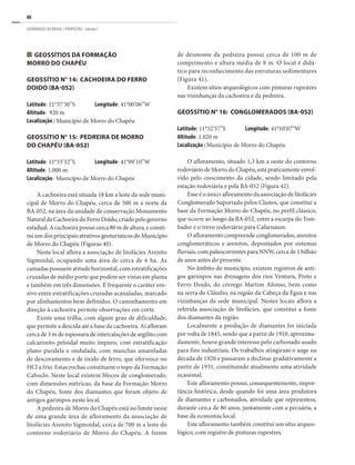 88
GEOPARQUES DO BRASIL / PROPOSTAS · volume I
Geossítios da Formação
Morro do Chapéu
GEOSSÍTIO N° 14: CACHOEIRA DO FERRO
DOIDO (BA-052)
Latitude: 11°37’30”S	 Longitude: 41°00’06”W
Altitude: 920 m
Localização : Município de Morro do Chapéu
GEOSSÍTIO N° 15: PEDREIRA DE MORRO
DO CHAPÉU (BA-052)
Latitude: 11°33’32”S	 Longitude: 41°09’10”W
Altitude: 1.000 m
Localização: Município de Morro do Chapéu
A cachoeira está situada 18 km a leste da sede muni-
cipal de Morro do Chapéu, cerca de 500 m a norte da
BA-052, na área da unidade de conservação Monumento
NaturaldaCachoeiradoFerroDoido,criadopelogoverno
estadual. A cachoeira possui cerca 80 m de altura, e consti-
tui um dos principais atrativos geoturísticos do Município
de Morro do Chapéu (Figuras 40).
Neste local aflora a associação de litofácies Arenito
Sigmoidal, ocupando uma área de cerca de 6 ha. As
camadas possuem atitude horizontal, com estratificações
cruzadas de médio porte que podem ser vistas em planta
e também em três dimensões. É frequente o caráter ero-
sivo entre estratificações cruzadas acanaladas, marcado
por alinhamentos bem definidos. O caminhamento em
direção à cachoeira permite observações em corte.
Existe uma trilha, com algum grau de dificuldade,
que permite a descida até a base da cachoeira. Aí afloram
cerca de 3 m de espessura de intercalações de argilito com
calcarenito peloidal muito impuro, com estratificação
plano-paralela e ondulada, com manchas amareladas
de descoramento e de óxido de ferro, que efervesce no
HCl a frio. Estas rochas constituem o topo da Formação
Caboclo. Neste local existem blocos de conglomerado,
com dimensões métricas, da base da Formação Morro
do Chapéu, fonte dos diamantes que foram objeto de
antigos garimpos neste local.
A pedreira de Morro do Chapéu está no limite oeste
de uma grande área de afloramento da associação de
litofácies Arenito Sigmoidal, cerca de 700 m a leste do
contorno rodoviário de Morro do Chapéu. A frente
de desmonte da pedreira possui cerca de 100 m de
comprimento e altura média de 8 m. O local é didá-
tico para reconhecimento das estruturas sedimentares
(Figura 41).
Existem sítios arqueológicos com pinturas rupestres
nas vizinhanças da cachoeira e da pedreira.
GEOSSÍTIO N° 16: CONGLOMERADOS (BA-052)
Latitude: 11°32’57”S	 Longitude: 41°10’07”W
Altitude: 1.020 m
Localização : Município de Morro do Chapéu
O afloramento, situado 1,3 km a oeste do contorno
rodoviário de Morro do Chapéu, está praticamente envol-
vido pelo crescimento da cidade, sendo limitado pela
estação rodoviária e pela BA-052 (Figura 42).
Esse é o único afloramento da associação de litofácies
Conglomerado Suportado pelos Clastos, que constitui a
base da Formação Morro do Chapéu, no perfil clássico,
que ocorre ao longo da BA-052, entre a escarpa do Tom-
bador e o trevo rodoviário para Cafarnaum.
O afloramento compreende conglomerados, arenitos
conglomeráticos e arenitos, depositados por sistemas
fluviais, com paleocorrentes para NNW, cerca de 1 bilhão
de anos antes do presente.
No âmbito do município, existem registros de anti-
gos garimpos nas drenagens dos rios Ventura, Preto e
Ferro Doido, do córrego Martim Afonso, bem como
na serra do Cláudio, na região da Cabeça da Égua e nas
vizinhanças da sede municipal. Nestes locais aflora a
referida associação de litofácies, que constitui a fonte
dos diamantes da região.
Localmente a produção de diamantes foi iniciada
por volta de 1845, sendo que a partir de 1910, aproxima-
damente, houve grande interesse pelo carbonado usado
para fins industriais. Os trabalhos atingiram o auge na
década de 1920 e passaram a declinar gradativamente a
partir de 1931, constituindo atualmente uma atividade
ocasional.
Este afloramento possui, consequentemente, impor-
tância histórica, desde quando foi uma área produtora
de diamantes e carbonados, atividade que representou,
durante cerca de 80 anos, juntamente com a pecuária, a
base da economia local.
Este afloramento também constitui um sítio arqueo-
lógico, com registro de pinturas rupestres.
 