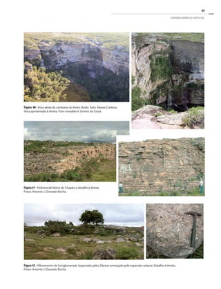 89
GEOPARQUE MORRO DO CHAPÉU (BA)
Figura 40 - Vista aérea da cachoeira do Ferro Doido. Foto: Aloísio Cardoso.
Vista aproximada à direita. Foto: Ivanaldo V. Gomes da Costa.
Figura 41 - Pedreira de Morro do Chapéu e detalhe à direita.
Fotos: Antonio J. Dourado Rocha.
Figura 42 - Afloramento de Conglomerado Suportado pelos Clastos ameaçado pela expansão urbana. Detalhe à direita.
Fotos: Antonio J. Dourado Rocha.
 