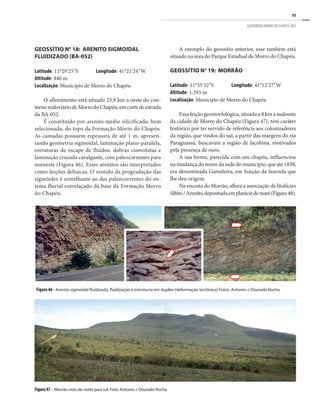 91
GEOPARQUE MORRO DO CHAPÉU (BA)
Figura 46 - Arenito sigmoidal fluidizado, fluidização e estruturas em duplex (deformação tectônica) Fotos: Antonio J. Dourado Rocha.
Figura47 - Morrão visto de norte para sul. Foto: Antonio J. Dourado Rocha.
GEOSSÍTIO N° 18: ARENITO SIGMOIDAL
FLUIDIZADO (BA-052)
Latitude: 11°29’25”S	 Longitude: 41°21’24”W
Altitude: 840 m
Localização: Município de Morro do Chapéu
O afloramento está situado 23,9 km a oeste do con-
tornorodoviáriodeMorrodoChapéu,emcortedeestrada
da BA-052.
É constituído por arenito médio silicificado, bem
selecionado, do topo da Formação Morro do Chapéu.
As camadas possuem espessura de até 1 m, apresen-
tando geometria sigmoidal, laminação plano-paralela,
estruturas de escape de fluídos, dobras convolutas e
laminação cruzada cavalgante, com paleocorrentes para
noroeste (Figura 46). Esses arenitos são interpretados
como feições deltaicas. O sentido da progradação das
sigmóides é semelhante ao das paleocorrentes do sis-
tema fluvial entrelaçado da base da Formação Morro
do Chapéu.
A exemplo do geossítio anterior, esse também está
situado na área do Parque Estadual de Morro do Chapéu.
GEOSSÍTIO N° 19: MORRÃO
Latitude: 11°35’32”S	 Longitude: 41°12’27”W
Altitude: 1.293 m
Localização: Município de Morro do Chapéu
Essa feição geomorfológica, situada a 8 km a sudoeste
da cidade de Morro do Chapéu (Figura 47), tem caráter
histórico por ter servido de referência aos colonizadores
da região, que vindos do sul, a partir das margens do rio
Paraguassú, buscavam a região de Jacobina, motivados
pela presença de ouro.
A sua forma, parecida com um chapéu, influenciou
na mudança do nome da sede do município, que até 1838,
era denominada Gameleira, em função da fazenda que
lhe deu origem.
Na encosta do Morrão, aflora a associação de litofácies
Siltito/Arenito,depositadaemplaníciedemaré(Figura48).
 