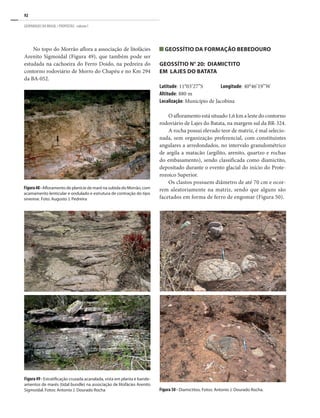 92
GEOPARQUES DO BRASIL / PROPOSTAS · volume I
No topo do Morrão aflora a associação de litofácies
Arenito Sigmoidal (Figura 49), que também pode ser
estudada na cachoeira do Ferro Doido, na pedreira do
contorno rodoviário de Morro do Chapéu e no Km 294
da BA-052.
Geossítio da Formação Bebedouro
GEOSSÍTIO N° 20: DIAMICTITO
EM LAJES DO BATATA
Latitude: 11°03’27”S	 Longitude: 40°46’19”W
Altitude: 880 m
Localização: Município de Jacobina
O afloramento está situado 1,6 km a leste do contorno
rodoviário de Lajes do Batata, na margem sul da BR-324.
A rocha possui elevado teor de matriz, é mal selecio-
nada, sem organização preferencial, com constituintes
angulares a arredondados, no intervalo granulométrico
de argila a matacão (argilito, arenito, quartzo e rochas
do embasamento), sendo classificada como diamictito,
depositado durante o evento glacial do início do Prote-
rozoico Superior.
Os clastos possuem diâmetro de até 70 cm e ocor-
rem aleatoriamente na matriz, sendo que alguns são
facetados em forma de ferro de engomar (Figura 50).
Figura 50 - Diamictitos. Fotos: Antonio J. Dourado Rocha.
Figura49- Estratificação cruzada acanalada, vista em planta e bande-
amentos de marés (tidal bundle) na associação de litofácies Arenito
Sigmoidal. Fotos: Antonio J. Dourado Rocha
Figura48-Afloramento de planície de maré na subida do Morrão, com
acamamento lenticular e ondulado e estrutura de contração do tipo
sinerese. Foto: Augusto J. Pedreira
 